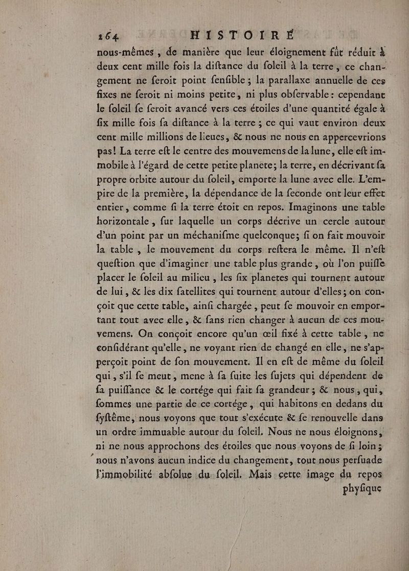 nous-mêmes , de manière que leur éloignement fût réduit à deux cent mille fois la diftance du foleil à la terre ; ce chan- gement ne feroit point fenfible ; la parallaxe annuelle de ces fixes ne feroit ni moins petite, ni plus obfervable : cependant le foleil fe feroit avancé vers ces étoiles d’une quantité égale à fix mille fois fa diftance à la terre ; ce qui vaut environ deux cent mille millions de lieues, & nous ne nous en appercevrions pas! La terre eft le centre des mouvemens de la lune, elle eft im- mobile à l'égard de cette petite planete; la terre, en décrivant fa propre orbite autour du foleil, emporte la lune avec elle. L’em- pire de la première, la dépendance de la feconde ont leur effet entier, comme fi la terre étoit en repos. Imaginons une table horizontale , fur laquelle un corps décrive un cercle autour d’un point par un méchanifme quelconque; fi on fait mouvoir la table , le mouvement du corps reftera le même. Il n’eft queftion que d'imaginer une table plus grande , où l’on puifle placer le foleil au milieu , les fix planetes qui tournent autour de lui, & les dix fatellites qui tournent autour d’elles; on con- çoit que cette table, ainfi chargée , peut fe mouvoir en empor- tant tout avec elle, & fans rien changer à aucun de ces mou- vemens. On conçoit encore qu’un œil fixé à cette table, ne confidérant qu’elle, ne voyant rien de changé en elle, ne s’ap- perçoit point de fon mouvement. Il en eft de même du foleil qui, s’il fe meut, mene à fa fuite les fujets qui dépendent de fa puiffance & le cortége qui fair fa grandeur; & nous, qui, fommes une partie de ce cortége, qui habitons en dedans du fyftème, nous voyons que tour s'exécute & fe renouvelle dans un ordre immuable autour du foleil, Nous ne nous éloignons, ni ne nous approchons des étoiles que nous voyons de fi loin; sous n’avons aucun indice du changement, tout nous perfuade limmobilité abfolue du. foleil. Mais cette image du repos phyfique