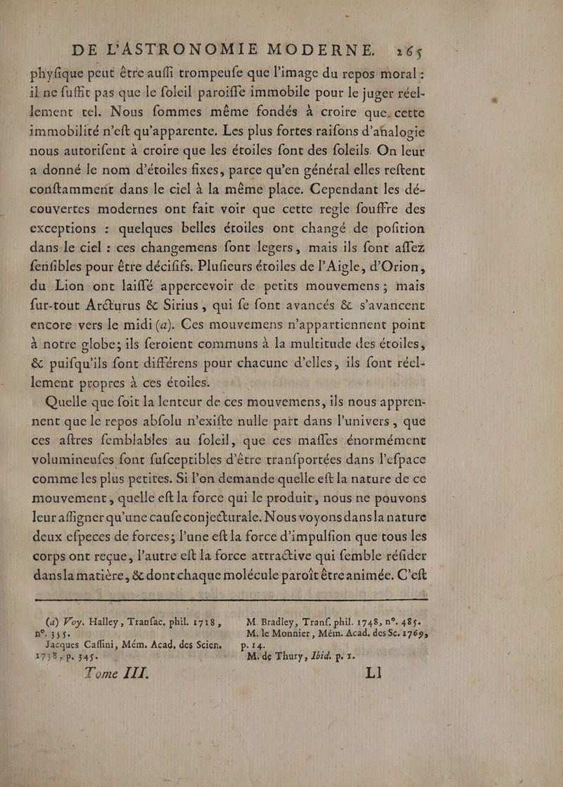 - DE L'ASTRONOMIE MODERNE 265 phyfique peut être aufli trompeufe que l’image du repos moral : il ne fuffit pas que le foleil paroiffe immobile pour le juger réel- lement tel. Nous fommes même fondés à croire que. cette immobilité n’eft qu’apparente. Les plus fortes raifons d’añnalogie nous autorifent à croire que les étoiles font des foleils. On leur a donné le nom d'étoiles fixes, parce qu’en général elles reftent conftammerit dans le ciel à la mème place. Cependant les dé- couvertes modernes ont fait voir que cette regle fouffre des exceptions : quelques belles éroiles ont changé de poñition dans-le ciel : ces changemens font legers, mais ils font aflez fenfibles pour être décififs. Plufieurs étoiles de l’Aigle, d’Orion, du Lion ont laiflé appercevoir de petits mouvemens; mais fur-tout Aréturus &amp; Sirius , qui fe font avancés &amp; s’avancent encore vers le midi (a). Ces mouvemens n’appartiennent point à notre globe; ils feroient communs à la multitude des étoiles, &amp; puifqu'ils font différens pour chacune d’elles, ils font réel- lement propres à ces étoiles. Quelle que foit la lenteur de ces mouvemens, ils nous appren- nent que le repos abfolu n’exifte nulle paït dans l'univers, que ces aftres femblables au foleil, que ces mafles énormément volumineufes font fufceptibles d’être tranfportées dans l’efpace comme les plus petites. Si l’on demande quelle eft la nature de ce mouvement, quelle eft la force qui le produit, nous ne pouvons leur afigner qu'une caufeconjecturale. Nous voyons dansla nature deux efpeces de forces; l’une eft la force d’impulfion que tous les corps ont reçue, l’autre eft la force atrraétive qui femble réfider dansla matière, &amp; dontchaque molécule paroît être animée. C’eft (a) Voy. Halley, Tranfac, phil. 1718, M. Bradley, Tranf. phil. 1748, n°. 485$. FUMER D M. le Monnier , Méim. Acad, des Sc. 1769; Jacques Caffini, Mém. Acad, des Scien, p.14. : 1738 p. 74$e M: de Thury, Jbid, p. 1. Tome LIT. | | LI
