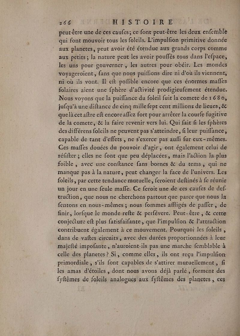 peut-être une de ces caufes; ce font peut-être les deux enfemble qui font mouvoir tous les foleils. L’impulfion primitive donnée aux planetes, peut avoir été étendue aux grands corps comme aux petits; la nature peut les avoir pouffés tous dans l’efpace, les uns pour gouverner ; les autres pour obéir. Les mondes voyageroient, fans que nous puiffions dire ni d’où ils viennent, ni où ils vont. Îl eft poflible encore que ces énormes mafles folaires aient une fphère d’aétivité prodigieufement étendue. Nous voyons que la puiflance du foleil fuit la comete de 1680, jufqu’à une diftance de cinq mille fept cent millions de lieues, &amp; quelà cetaftre eft encoreaffez fort pour arrècer la courfe fugitive de la comete, &amp; la faire revenir vers lui. Qui fait fi les fphères des différens foleils ne peuvent pas s’atteindre, fi leur puiffance, capable de tant d'effets , ne s'exerce pas aufli fur eux-mêmes. Ces mafles douées du pouvoir d'agir, ont également celui de réfifter ; elles ne font que peu déplacées, mais lation la plus foible , avec une conftance fans bornes &amp; du tems, qui ne manque pas à la nature, peut changer la face de l'univers. Les foleils, par cette tendance mutuelle, feroient deftinés à fe réunir un jour en une feule malle. Ce feroit une dé ces caufes de def. truétion, que nous ne cherchons partout que parce que nous Îa fentons en nous-mêmes ; nous fommes aflligés de pafler, de finir, lorfque le monde refte &amp; perfévere. Peut-être , &amp; cette conjeture eft plus fatisfaifante, que Pimpulfion &amp; l'attraction contribuent également à ce mouvement. Pourquoi les foleils , dans de vaftes circuits, avec des durées proportionnées à leur maijcfté impofante , mauroient-ils pas une marche femblable à celle des planetes ? Si, comme elles, ils ont reçu limpulfion primordiale, s'ils font capables de s’attirer mutuellement, fi les amas d'étoiles, dont nous avons déjà parlé, forment des fyftêmes de foleils analogues aux fyftêmes des planetes, ces