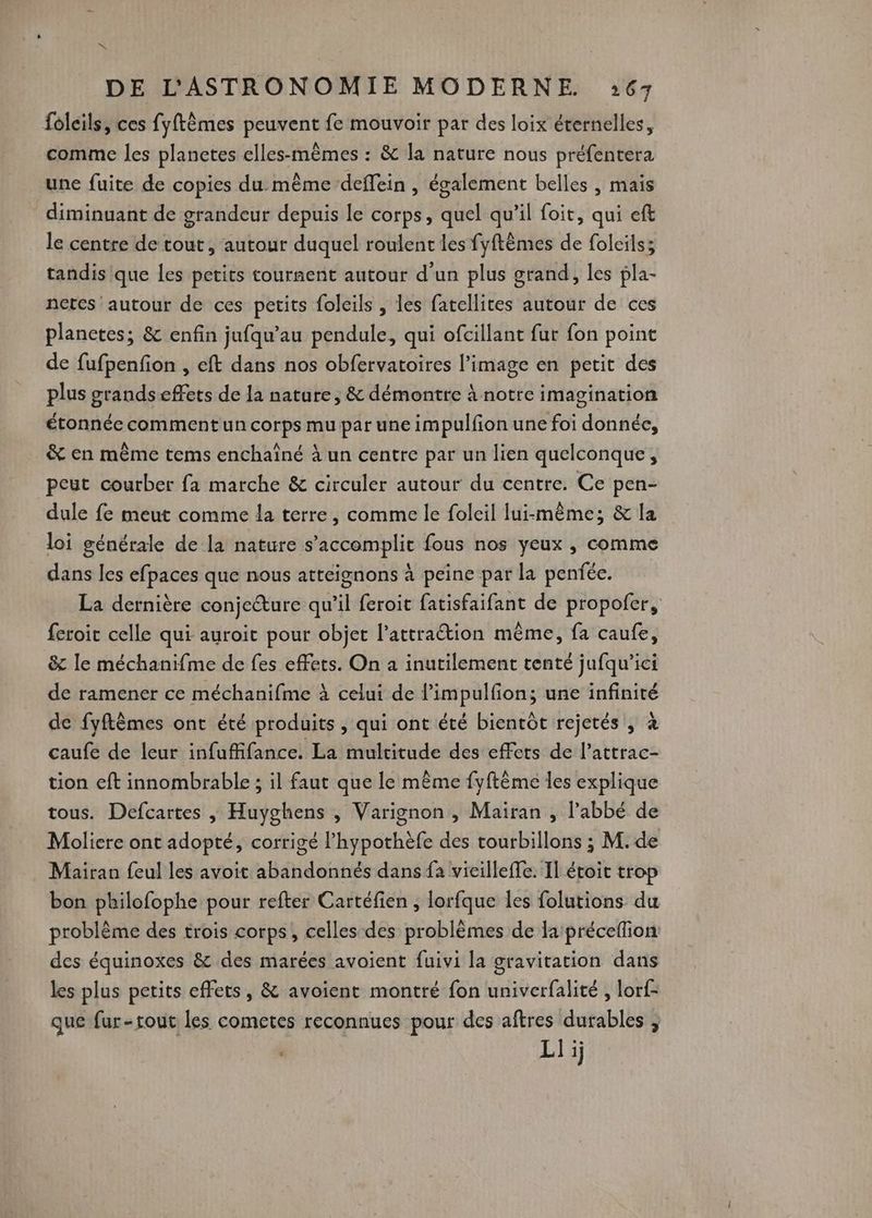 * DE L'ASTRONOMIE MODERNE :67 foleils, ces fyftèmes peuvent fe mouvoir par des loix éternelles, comme les planetes elles-mêmes : & la nature nous préfentera une fuite de copies du. même deffein , également belles | mais diminuant de grandeur depuis le corps, quel qu'il foit, qui eft le centre de tout, autour duquel roulent les fyftêmes de folcils; tandis que les petits tournent autour d’un plus grand, les pla- netcs autour de ces petits foleils , les fatellires autour de ces planetes; & enfin jufqu’au pendule, qui ofcillant fur fon point de fufpenfion , eft dans nos obfervatoires l’image en petit des plus grands effets de la nature, & démontre à notre imagination étonnée comment un corps mu par une impulfon une foi donnée, & en même tems enchaîné à un centre par un lien quelconque, peut courber fa marche & circuler autour du centre. Ce pen- dule fe meut comme la terre, comme le foleil lui-même; & la loi générale de la nature s’accomplit fous nos yeux , comme dans les efpaces que nous atteignons à peine par la penfée. La dernière conjeure qu’il feroit fatisfaifant de propofer, feroit celle qui auroit pour objet l’attration même, fa caufe, & le méchanifme de fes effets. On à inutilement tenté jufqu’ici de ramener ce méchanifme à celui de l’impulfion; une infinité de fyftèmes ont été produits , qui ont été bientôt rejetés , à caufe de leur infuffifance. La multitude des effets de l’attrac- tion eft innombrable ; il faut que le même fyftême les explique tous. Defcartes | Huyghens , Varignon , Maiïran , l’abbé de Molicre ont adopté, corrigé l’hypothèfe des tourbillons ; M. de Mairan feul les avoit abandonnés dans fa vieilleffe. Il étoit trop bon philofophe pour refter Cartéfien ; lorfque Îles folutions du problème des trois corps, celles des problèmes de lapréceflion des équinoxes & des marées avoient fuivi la gravitation dans les plus petits effets, & avoient montré fon univerfalité , lorf- que fur-tout les cometes reconnues pour des aftres durables ; | LI i