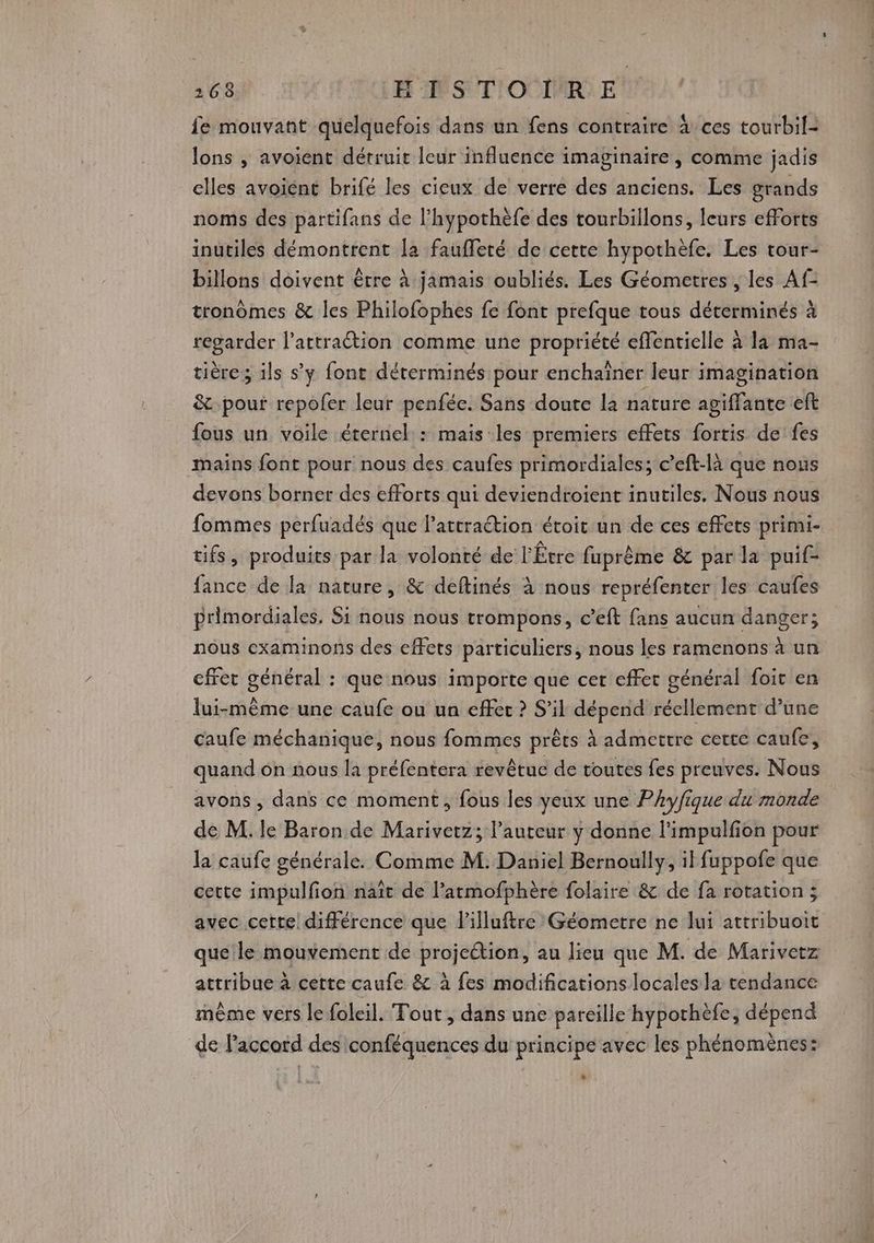fe mouvant quelquefois dans un fens contraire à ces tourbil- lons , avoient détruit leur influence imaginaire, comme jadis elles avoient brifé les cieux de verre des anciens. Les grands noms des partifans de l’hypothèfe des tourbillons, leurs efforts inutiles démontrent la faufferé de cette hypothèfe. Les tour- billons doivent être à jamais oubliés. Les Géometres , les Af- tronômes &amp; les Philofophes fe font prefque tous déterminés à regarder l’attraétion comme une propriété effentielle à la ma- tière ; ils s’y font déterminés pour enchaîner leur imagination &amp; pour repofer leur penfée. Sans doute la nature agiflante eft fous un voile éternel : mais les premiers effets fortis de fes mains font pour nous des caufes primordiales; c’eft-là que nous devons borner des efforts qui deviendroient inutiles. Nous nous fommes perfuadés que lattraétion étoit un de ces effets primi- tifs, produits par la volonté de l'Étre fuprême &amp; par la puif- fance de la nature, &amp; deftinés à nous repréfenter les caufes primordiales, Si nous nous trompons, c’eft fans aucun danger; nous examinons des effets particuliers, nous les ramenons à un cfrer général : que nous importe que cer effet général foit en lui-même une caufe ou un effet ? S'il dépend réellement d’une caufe méchanique, nous fommes prêts à admettre certe caufe, quand on nous la préfentera revêtue de toutes fes preuves. Nous avons , dans ce moment, fous les yeux une PAy/ique du monde de M. le Baron de Marivetz; l’auteur y donne l'impulfion pour la caufe générale. Comme M. Daniel Bernoully, il fuppofe que cette impulfon naît de l’atmofphère folaire &amp; de fa rotation; avec cette! différence que lilluftre Géometre ne lui attribuoit que le mouvement de projection, au lieu que M. de Marivetz attribue à cette caufe &amp; à fes modifications locales la tendance même vers le foleil. Tout , dans une pareille hypothèfe, dépend de l’accord des conféquences du principe avec les phénomènes: &amp;