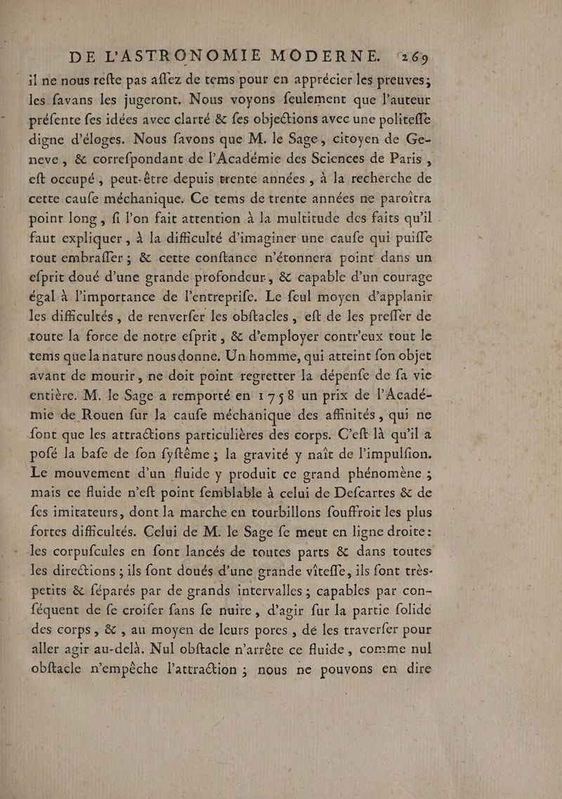 il ne nous refte pas affez de tems pour en apprécier les preuves; les favans les jugeront. Nous voyons feulement que l’auteur préfente fes idées avec clarté & fes objections avec une politefe digne d’éloges. Nous favons que M. le Sage, citoyen de Ge- neve , & correfpondant de l’Académie des Sciences de Paris , cft occupé, peut-être depuis trente années , à la recherche de cette caufe méchanique. Ce tems de trente années ne paroitra point long , fi l’on fait attention à la multitude des faits qu'il : faut expliquer , à la difficulté d'imaginer une caufe qui puiffe tout embraffer ; & cette conftance n’étonnera point dans un efprit doué d’une grande profondeur, & capable d’un courage égal à l’importance de l’entreprife. Le feul moyen d’applanir les difficultés , de renverfer les obftacles , eft de les preffer de toute la force de notre efprit, & d'employer contr’eux tout le tems que la nature nous donne. Un homme, qui atteint fon objet avant de mourir, ne doit point regretter la dépenfe de fa vie entière. M. le Sage a remporté en 1758 un prix de l’Acadé- mic de Rouen fur la caufe méchanique des affinités, qui ne font que les attractions particulières des corps. C’eft là qu'il a pofé la bafe de fon fyftème ; la gravité y naît de l’impulfion. Le mouvement d’un fluide y produit ce grand phénomène ; mais ce fluide n’eft point femblable à celui de Defcartes & de fes imitateurs, dont la marche en tourbillons fouffroit les plus fortes difficultés. Celui de M. le Sage fe meut en ligne droite: les corpufcules en font lancés de toutes parts & dans toutes les direétions ; ils font doués d’une grande viîtefle, ils font très- petits & féparés par de grands intervalles ; capables par con- féquent de fe croifer fans fe nuire, d’agir fur la partie folide des corps, & , au moyen de leurs pores , dé les traverfer pour aller agir au-delà. Nul obftacle n'arrête ce fluide, comme nul obftacle n'empêche l'attraction ; nous ne pouvons en dire