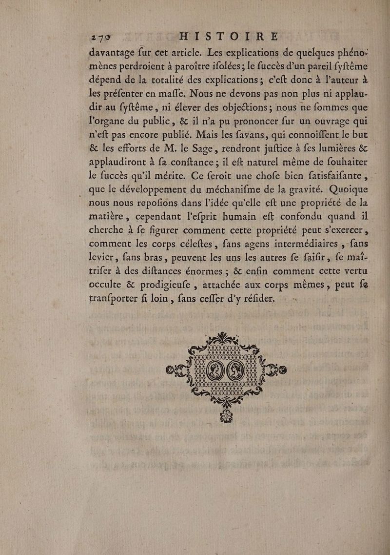 davantage fur cet article. Les explications de quelques phéno: mènes perdroient à paroître ifolées; le fuccès d’un pareil fyftème dépend de la totalité des explications; c’eft donc à l’auteur à les préfenter en mafle. Nous ne devons pas non plus ni applau- dir au fyftême, ni élever des objections; nous ne fommes que l'organe du public, & il n’a pu prononcer fur un ouvrage qui n'eft pas encore publié. Mais les favans, qui connoiffent le but & les efforts de M. le Sage, rendront juftice à fes lumières & applaudiront à fa conftance ; il efk naturel même de fouhaiter le fuccès qu’il mérite. Ce feroit une chofe bien fatisfaifante, que le développement du méchanifme de la gravité. Quoique nous nous repofons dans l’idée qu’elle eft une propriété de la matière, cependant l’efprit humain eft confondu quand il cherche à fe figurer comment cette propriété peut s'exercer, comment les corps céleftes, fans agens intermédiaires , fans levier, fans bras, peuvent les uns les autres fe faifir, fe mat- trifer à des diftances énormes ; & enfin comment cette vertu occulte & prodigieufe , attachée aux corps mèmes, peut fe tranfporter fi loin , fans cefler d'y réfider.