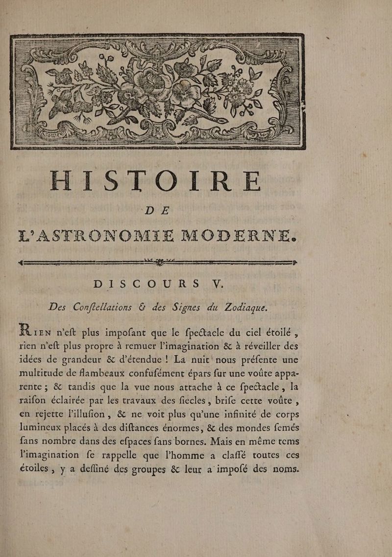 j 1! QUE e ] | 5 | D À HISTOIRE D E L'ASTRONOMIE MODERNE. «= === EE UT 0 Se DES COUR Si Des Conftellations &amp; des Signes du Zodiaque. Rex net plus impofant que le fpectacle du ciel étoilé , rien n’eft plus propre à remuer l'imagination &amp; à réveiller des idées de grandeur &amp; d’étendue ! La nuit' nous préfente une multitude de lambeaux confufément épars fur une voûte appa- rente ; &amp; tandis que la vue nous attache à ce fpectacle, la raifon éclairée par les travaux des fiecles, brife cette voûte , en rejette l'illufion, &amp; ne voit plus qu’une infinité de corps lumineux placés à des diftances énormes, &amp; des mondes femés fans nombre dans des efpaces fans bornes. Mais en même tems l'imagination fe rappelle que l'homme a claffé toutes ces étoiles, y a defliné des groupes &amp; leur a impofé des noms.