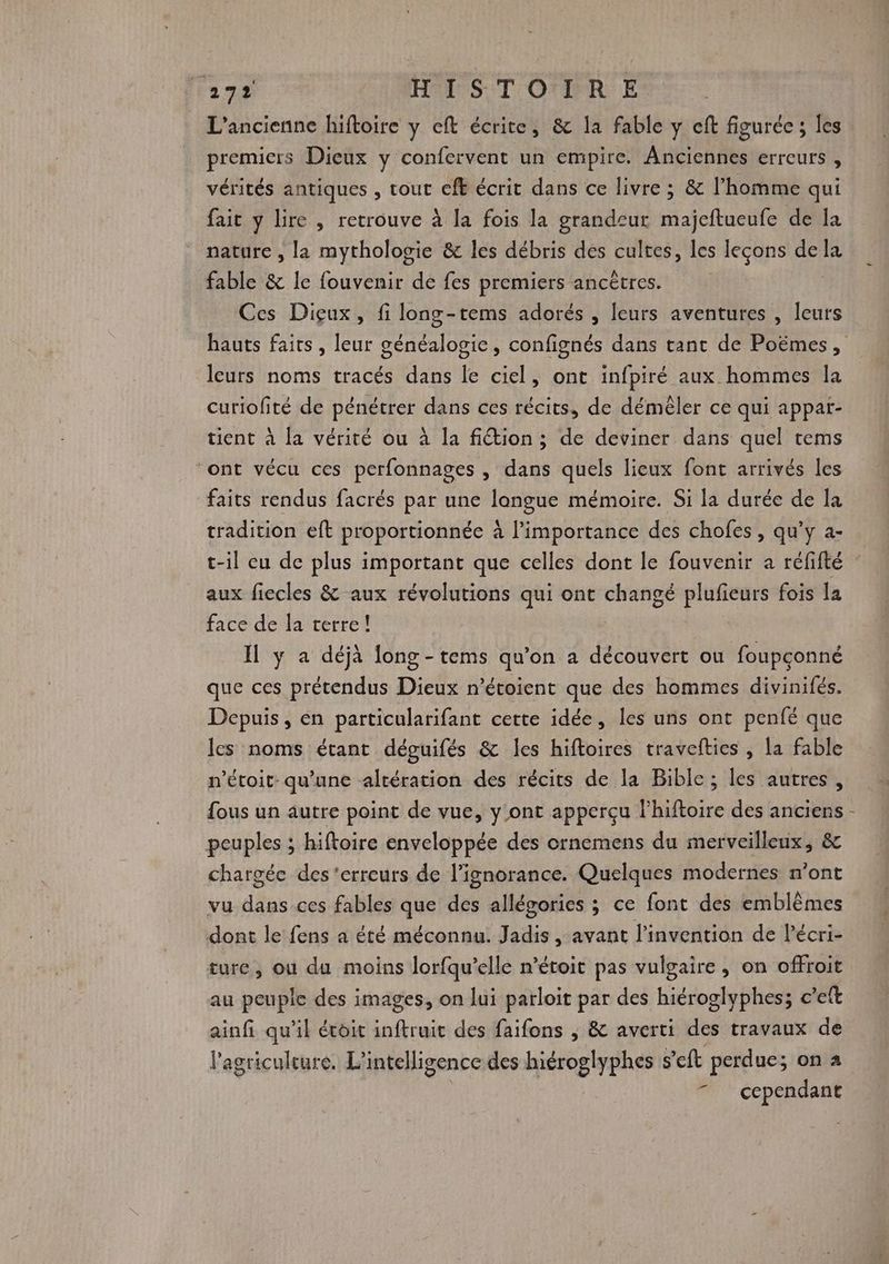 L'ancienne hiftoire y eft écrite, &amp; la fable y cft figurée ; les premiers Dieux y confervent un empire. Anciennes erreurs , vérités antiques , tout eft écrit dans ce livre ; &amp; l’homme qui fait y lire , retrouve à la fois la grandeur majeftueufe de la nature , la mythologie &amp; les débris des cultes, les leçons de la fable &amp; le fouvenir de fes premiers ancêtres. Ces Diçux, fi long-tems adorés , leurs aventures , leurs leurs noms tracés dans le ciel, ont infpiré aux hommes Îa curiofité de pénétrer dans ces récits, de démêler ce qui appat- tient à la vérité ou à la fiétion ; de deviner dans quel tems ‘ont vécu ces perfonnages , dans quels lieux font arrivés les faits rendus facrés par une langue mémoire. Si la durée de la tradition eft proportionnée à l'importance des chofes , qu’y a- t-il eu de plus important que celles dont le fouvenir a réfifté aux fiecles &amp; aux révolutions qui ont Te plufieurs fois la face de la terre! | Il y a déjà long-tems qu'on a découvert où foupconné que ces prétendus Dieux n’étoient que des hommes divinifés. Depuis, en particularifant cette idée, les uns ont penfé que les noms étant déguifés &amp; les hiftoires travefties , la fable n’étoit- qu’une altération des récits de la Bible; les autres, fous un autre point de vue, y.ont apperçu lhiftoire des anciens peuples ; hiftoire enveloppée des ornemens du merveilleux, &amp; chargée des ‘erreurs de l’ignorance. Quelques modernes n’ont vu dans ces fables que des allégories ; ce font des emblèmes dont le fens a été méconnu. Jadis , avant l'invention de l’écri- ture, où du moins lorfqu’elle m’étoit pas vulgaire, on offroit au peuple des images, on lui parloit par des hiéroglyphes; c’eft ainfi qu'il étoit inftruit des faifons , &amp; averti des travaux de l'agriculture. L'intelligence des hiéroglyphes s ft perdue; on 4 7 cependant !