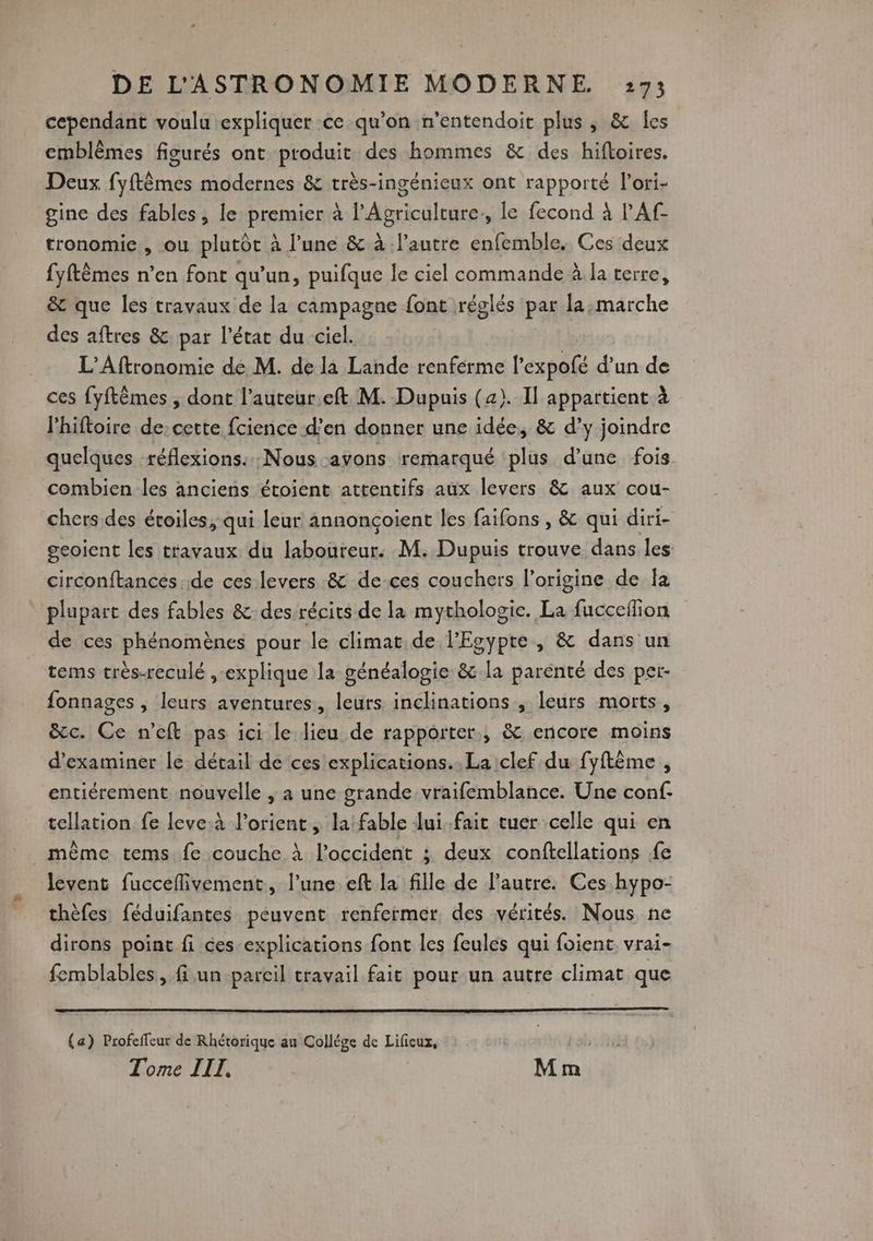 cependant voulu expliquer ce qu’on n’entendoit plus, &amp; les emblèmes figurés ont produit des hommes &amp; des hifloires. Deux fyftèmes modernes &amp; très-ingénieux ont rapporté l’ori- gine des fables, le premier à l’Agriculture., le fecond à l'Af- tronomic , ou plutôt à l’une &amp; à l’autre enfemble. Ces deux fyftêmes n’en font qu'un, puifque le ciel commande à la terre, &amp; que les travaux de la campagne font réglés par la:marche des aftres &amp; par l’état du ciel. L’'Aftronomie de M. de la Lande renferme l’expofé d’un de ces {yftêmes , dont l’auteur.eft M. Dupuis (2). Il appartient à l’hiftoire de:cette fcience d’en donner une idée, &amp; d’y joindre quelques réflexions: Nous avons remarqué ‘plus d’une fois combien les anciens étoient attentifs aux levers &amp; aux cou- chers des étoiles, qui leur annonçoient les faifons , &amp; qui diri- geoient les travaux du laboureur. M. Dupuis trouve dans les circonftances. de ces levers &amp; de-ces couchers l’origine de Îa plupart des fables &amp;: des récits de la mythologie. La fucceffion de ces phénomènes pour le climat de l'Egypte, &amp; dans un tems très-reculé ,-explique la généalogie &amp; la parenté des per- fonnages , leurs aventures, leurs inclinations , leurs morts, &amp;c. Ce n’eft pas ici le lieu de rapporter, &amp; encore moins d'examiner le détail de ces explications. La clef du fyftème , entiérement nouvelle ,; a une grande vraifemblance. Une conf. tellation fe leve:à l’orient, la fable lui fait tuer celle qui en _ même tems.fe couche À l'occident ; deux conftellations fe Ievent fucceflivement, l’une eft la fille de l’autre. Ces hypo- thèfes féduifantes peuvent renfermer des vérités. Nous ne dirons point fi ces explications font les feules qui foient vrai- femblables, fi un pareil travail fait pour un autre climat que (a) Profeffeur de Rhétorique au Collége de Lifieux, Tome IIT, Mm