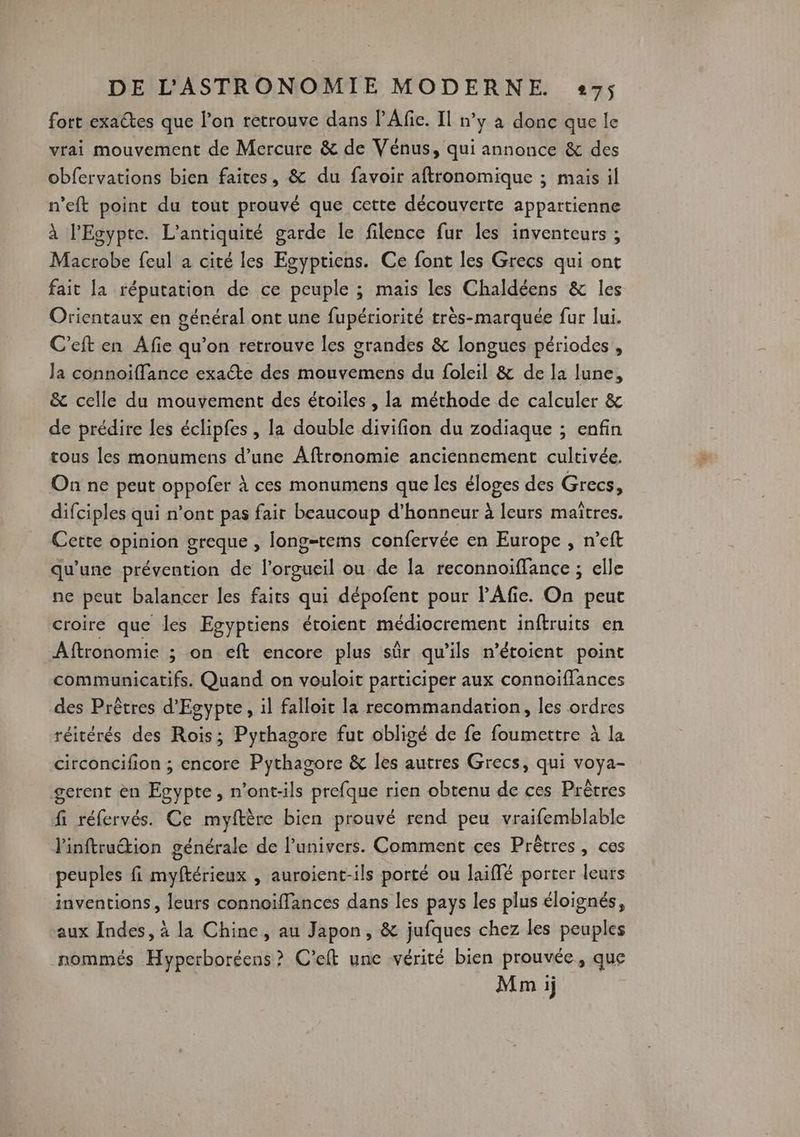 fort exactes que l’on retrouve dans PAfie. Il n’y à donc que le vrai mouvement de Mercure & de Vénus, qui annonce & des obfervations bien faites, & du favoir aftronomique ; mais il n’eft point du tout prouvé que cette découverte appartienne à l'Egypte. L'antiquité garde le filence fur les inventeurs ; Macrobe feul à cité les Egyptiens. Ce font les Grecs qui ont fait la réputation de ce peuple ; mais les Chaldéens & les Orientaux en général ont une fupériorité très-marquée fur lui. C'eft en Afie qu’on retrouve les grandes & longues périodes , la connoiffance exacte des mouvemens du foleil & de la lune, & celle du mouvement des étoiles , la méthode de calculer & de prédire les éclipfes , la double divifion du zodiaque ; enfin tous les monumens d’une Aftronomie anciennement cultivée. On ne peut oppofer À ces monumens que les éloges des Grecs, difciples qui n’ont pas fair beaucoup d’honneur à leurs maîtres. Cette opinion greque , long=tems confervée en Europe , n’eft qu'une prévention de l’orgueil ou de la reconnoïiffance ; elle ne peut balancer les faits qui dépofent pour l’Afie. On peut croire que les Egyptiens étoient médiocrement inftruits en Aftronomie ; on eft encore plus sûr qu’ils n’étoient point communicatifs. Quand on vouloit participer aux connoiffances des Prèêtres d'Egypte, il falloit la recommandation, les ordres réitérés des Rois; Pythagore fut obligé de fe foumettre à la circoncifion ; encore Pythagore & les autres Grecs, qui voya- gerent èn Egypte, n’ont-ils prefque rien obtenu de ces Prêtres fi réfervés. Ce myftère bien prouvé rend peu vraifemblable l'inftruétion générale de l’univers. Comment ces Prètres, ces peuples fi myftérieux , auroient-ils porté ou laiffé porter leurs inventions, leurs connoiffances dans les pays les plus éloignés, aux Indes, à la Chine, au Japon, & jufques chez les peuples nommés Hyperboréens? C'eft une vérité bien prouvée, que Mnm ij