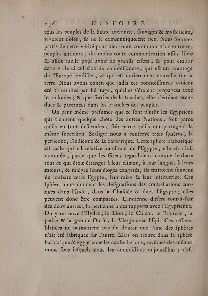 tous les peuples de la haute antiquité, fauvages & myftérieux, vivoient ifolés , & ne fe communiquoient rien. Nous fommes païtis de cette vérité pour nier toute communication entre ces peuples antiques , du moins toute communication affez libre & aflez facile pour avoir de grands effets , & pour établir cette vafte circulation de connoïffances, qui eft un avantage de l'Europe civilifée ,; & qui eft entiérement nouvelle fur Îa terre. Nous avons conçu que jadis ces connoiffances avoient été tranfmifes par héritage, qu’elles s’étoient propagées avec les colonies ; & que forties de la fouche , elles s’étoient éten- dues & partagées dans les branches des peuples. On peut même préfumer que ce font plutôt les Egyptiens qui tiénnent quelque chofe des autres Nations , foit parce qu'ils en font defcendus , foit parce qu'ils ont partagé à la même fuccefion. Scaliger nous a confervé trois fphères, la perfienne, l’indienne & la barbarique. Cette fphère barbarique eft celle qui eft relative au climat de l'Egypte ; elle eft ainfi nommée , parce que Îles Grecs regardoient comme barbare tout ce qui étoit étranger à leur climat, à leur langue, à leurs mœurs; & malgré leurs éloges exagérés, ils traitoient fouvent de barbare cette Egypte, leur mère & leur inftitutrice,. Ces fphères nous donnent les défignations des conftellations con- nues dans l'Inde , dans la Chaldée & dans l'Egypte ; elles peuvent donc être comparécs. L’indienne differe tout-à-fait des deux autres ; la .perfienne à des rapports avec l’'Esyptienne. On y retrouve l’Hydre , le Lion , le Chien, le Taureau, la petite & la grande Ourfe, la Vierge avec PÉpi. Ces reflem- blances ne permettent pas de douter que lune des fphères n'ait été fabriquée fur l’autre. Mais on trouve dans la fphère barbarique & égyptienne les conftellations, revêtues des mêmes noms fous Îcfquels nous les connoiflons aujourd'hui ; c'eft