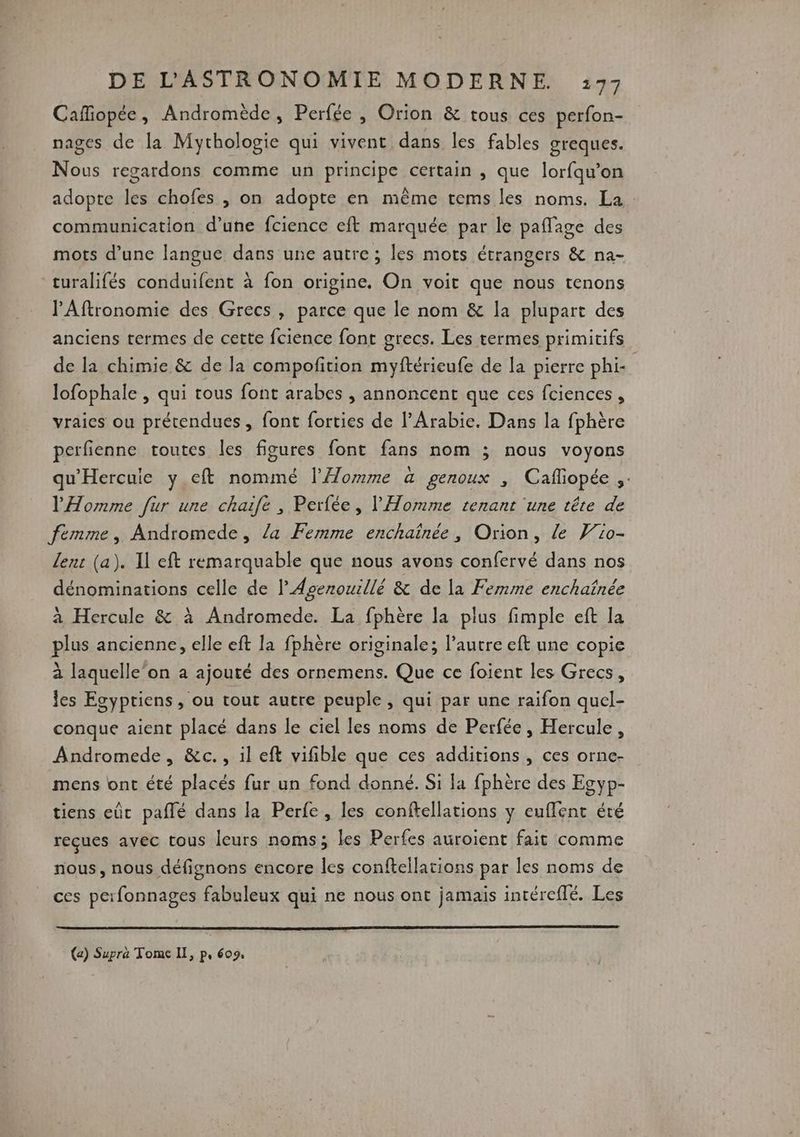 Cafiopée, Andromède, Perfée , Orion & tous ces perfon- nages de la Mythologie qui vivent dans les fables greques. Nous regardons comme un principe certain , que lorfqu’on adopte les chofes , on adopte en même tems les noms. La communication d’une fcience eft marquée par le paflage des mots d’une langue dans une autre ; les mots étrangers & na- turalifés conduifent à fon origine. On voit que nous tenons l'Aftronomie des Grecs, parce que le nom & la plupart des anciens termes de cette fcience font grecs. Les termes primitifs de la chimie & de la compofition myftérieufe de la pierre phi- lofophale , qui tous font arabes , annoncent que ces fciences, vraies ou prétendues , font forties de l'Arabie. Dans la fphère perfienne toutes les figures font fans nom ; nous voyons qu'Hercuie y eft nommé l’Aomme a genoux , Cafliopée ;. l'Homme fur une chaife , Perfée, l'Homme tenant une tête de femme, Andromede, /a Femme enchaïnée, Orion, le Wio- lent (a). Il eft remarquable que nous avons confervé dans nos dénominations celle de l’Agenouillé & de la Femme enchafnée à Hercule & à Andromede. La fphère la plus fimple eft la plus ancienne, elle eft la fphère originale; l’autre eft une copie à laquelle ‘on a ajouté des ornemens. Que ce foient les Grecs, les Egyptiens, ou tout autre peuple, qui par une raïifon quel- conque aient placé dans le ciel les noms de Perfée, Hercule, Andromede, &c., il eft vifible que ces additions, ces orne- mens ont été placés fur un fond donné. Si la fphère des Egyp- tiens eût paflé dans la Perfe, les conftellations y euflent été reçues avec tous leurs noms; les Perfes auroient fait comme nous, nous défignons encore les conftellations par les noms de ces perfonnages fabuleux qui ne nous ont jamais intéreflé. Les (a) Supra Tome LI, p, 609,