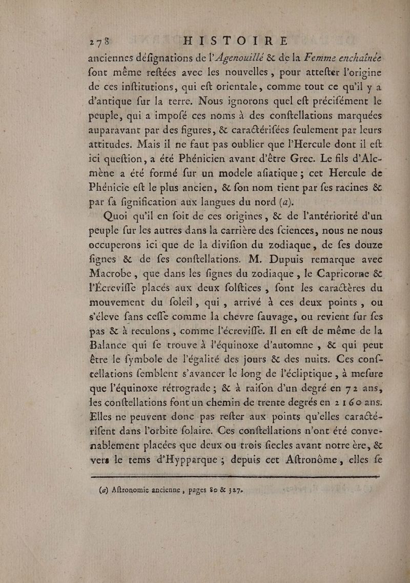 anciennes défignations de l’Agenouillé & de la Femme enchaînée font même reftées avec les nouvelles, pour attefter l’origine de ces inftitutions, qui eft orientale, comme tout ce qu'il y a d’antique fur la terre. Nous ignorons quel eft précifément le peuple, qui a impofé ces noms à des conftellations marquées auparavant par des figures, & caractérifées feulement par leurs attitudes. Mais il ne faut pas oublier que l’'Hercule dont il eft ici queftion, a été Phénicien avant d’être Grec. Le fils d'Alc- mène a été formé fur un modele afiatique ; cet Hercule de Pheénicie eft le plus ancien, & fon nom tient par fes racines & par fa fignification aux langues du nord (a). Quoi qu'il en foit de ces origines, & de l’antériorité d’un peuple fur les autres dans la carrière des fciences, nous ne nous occuperons ici que de la divifion du zodiaque, de fes douze fignes & de fes conftellations. M. Dupuis remarque avec Macrobe, que dans les fignes du zodiaque , le Capricorne & l'Écrevifle placés aux deux folftices , font les caractères du mouvement du foleil, qui, arrivé à ces deux points, ou s'éleve fans ceffe comme la chevre fauvage, ou revient fur fes pas & à reculons , comme l’écrevifle. Il en eft de même de la Balance qui fe trouve à l’équinoxe d'automne , & qui peut être le fymbole de légalité des jours & des nuits. Ces conf- cellations femblent s’avancer le long de l’écliptique , à mefure que l’équinoxe rétrograde ; & à raifon d’un degré en 72 ans, les conftellations font un chemin de trente degrés en 2 160 ans. Elles ne peuvent donc pas refter aux points qu’elles caracté- rifent dans l'orbite folaire. Ces conftellations n’ont été conve- nablement placées que deux ou trois fiecles avant notre ère, & vers le tems d’Hypparque ; depuis cet Aftronôme, elles fe (a) Aftronomie ancienne , pages 80 & 327,
