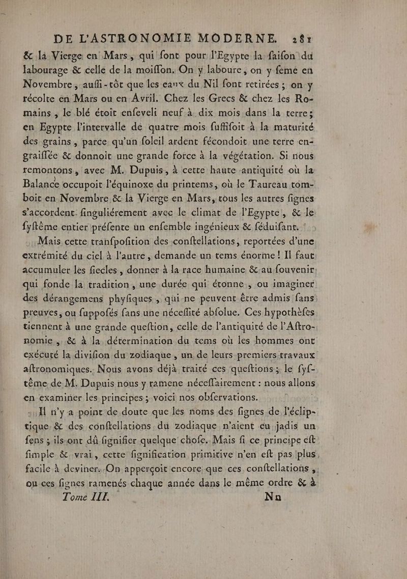 & là Vierge en Mars, qui font pour l'Egypte la faifon du Jabourage & celle de la moiffon. On y laboure, on y femé en Novembre, aufi-tôt que les eanx du Nil font retirées ; on y récolte en Mars ou en Avril. Chez les Grecs & chez les Ro- mains , le blé étoit enfeveli neuf à dix mois dans la terre: en Egypte l'intervalle dé quatre mois fufiifoit à la maturité des grains , parce, qu’un foleil ardent fécondoit une terre en- graiflée & donnoit une grande force à la végétation. Si nous remontons, avec M. Dupuis, à cette haute antiquité où la Balance occupoit l’équinoxe du printems, où le Taureau tom- boit en Novembre & la Vierge en Mars, tous les autres fignes s'accordent. finguliérement avec le climat de l'Egypte, & le fyftème entier préfente un enfemble ingénieux & féduifant. ! Mais cette tranfpofition des :conftellations, reportées d’une extrémité du ciel à l’autre, demande un tems énorme! Il faut accumuler les fiecles, donner à la race humaine &:aufouvenir: qui fonde la tradition , une durée qui étonne, ou imaginer des dérangemens phyfiques , qui ne peuvent être admis fans preuves, ou fuppofés fans une néceflité abfolue. Ces hypothèfes tiennent à une grande queftion, celle de l’antiquité de l'Aftro- nomie ,,.& à la détermination du tems où les hommes ont exécuté la divifion du zodiaque , un de leurs premiers travaux aftronomiques.. Nous avons déja traité ces queftions ; le fyf- tème de M. Dupuis nous y ramene néceflairement : nous allons cn examiner les principes; voici nos obfervations. | Ïl n’y a point de doute que lés noms des fignes de léclip- tique, & des conftellations du zodiaque n’aient eu jadis un fens ; ils-ont dû fignifier quelque chofe. Mais fi ce principe ft fimple & vrai, cette fignification primitive n’en eft pas plus, facile à deviner. On apperçoïit encore que ces, conftellations ;. ou ces fignes ramenés chaque année dans le même ordre & à Tome ILE Na