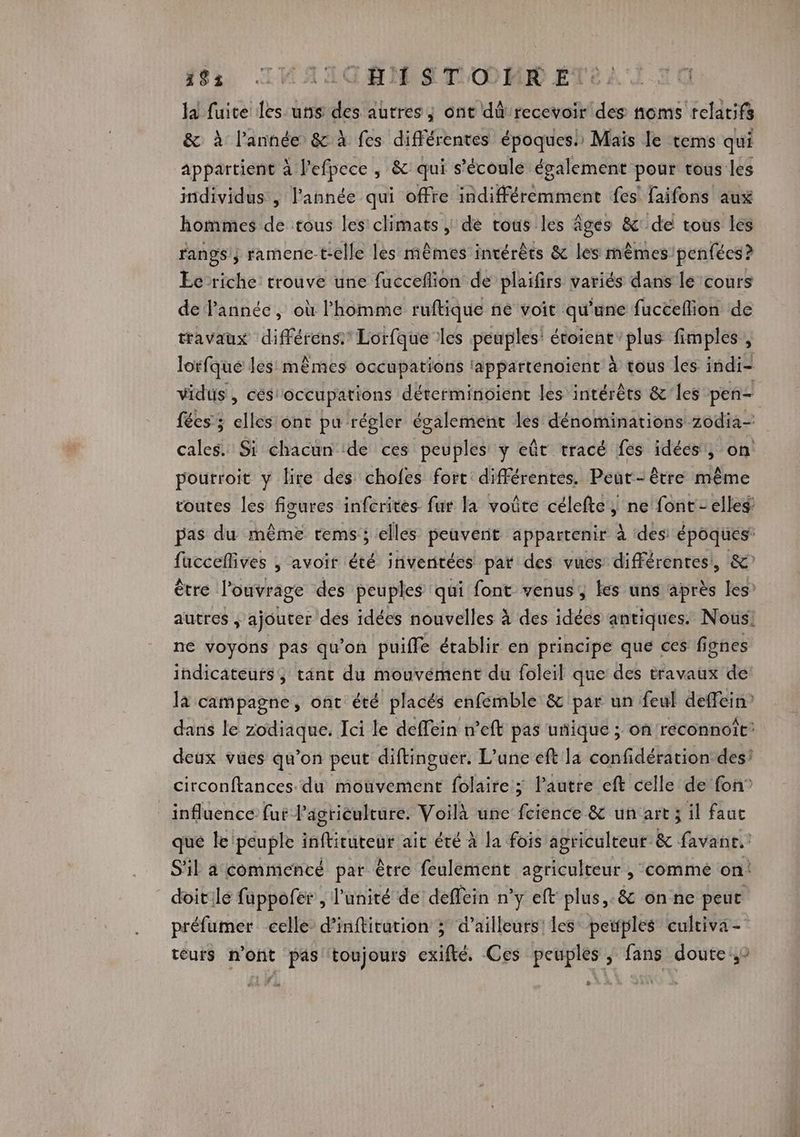 #95 IRAIGHMST OMR ETC) la fuite les uns des autres, ont dû recevoir des noms relatifs & à l’année & à fes différentes époques! Mais le tems qui appartient à l’efpece, & qui s'écoule également pour tous les imdividus , l'année qui offre indifféremment fes faifons aux hommes de tous les climats, dé tous les âges & de tous les rangs; ramenc-t-elle lès mêmes intérêts & les mêmes penfées?> Ec riche trouve une fucceñlion de plaifirs variés dans le cours de année, où l'homme ruftique ne voit qu'une fucceflion de travaux différéns® Lorfque les peuples: étoient’plus fimples, lorfque les mèmes occupations tappartenoïent à tous les indi- vidus, cés'occupations déterminoïient les intérêts &'les pen fées ; elles ont pu régler également les dénominations zodia- cales. Si chacun de ces peuples y eût tracé fes idées, on pourroit y lire des chofes fort différentes. Peut-être même toutes les figures infcrites fur la voûte célefte, ne font - elles: pas du même rems; elles peuvent appartenir à des époques fucceflives , avoir été inventées par des vues différentes, &? être l'ouvrage des peuples qui font venus, les uns après les’ autres , ajouter dés idées nouvelles à des idées antiques. Nous! ne voyons pas qu'on puifle établir en principe que ces fignes indicateurs, tant du mouvement du foleil que des travaux de là campagne, ont été placés enfemble & par un feul deffein” dans le zodiaque. Ici le defféin n’eft pas unique ; on réconnoit: deux vues qu’on peut diftinguer. L'une eft la confidération des! circonftances du mouvement folaire ; l’autre eft celle de fon” influence fut l’agriculture. Voilà une fcience & un art ; il faut qué le: peuple nititutoue ait été à la fois agriculteur & favanr.: S'il a commencé par être feulement agriculteur , comme on! doit.le fuppofer, l'unité de deffein n° y eft plus, & onne peut préfumer celle d’inftirution 3 d’ailleurs les peuples culciva- teurs n’ont pas toujours exifté. Ces peuples, fans doute ,9 [2