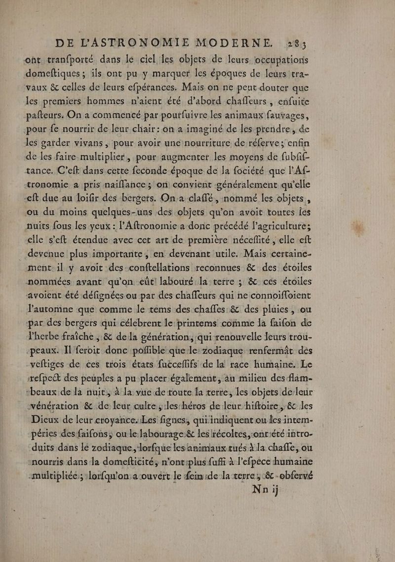 oht tranfporté dans le ciel les objets de Îcurs loccupatioris domeftiques; ils ont pu y marquer les époques de leurs tra- vaux &amp; celles de leurs efpérances. Mais on ne peut douter que les premiers hommes m'aient été d’abord chaleurs , enfuite pafteurs. On a commencé par pourfuivre les animaux fauvages, pour fe nourrir de leur chair: on a imaginé de les prendre, de les garder vivans , pour avoir une nourriture de réferve ; enfin de les faire. multiplier, pour augmenter les moyens de fubfil- tance. C’eft dans cette feconde époque de la fociéré que lAf- tronomie a pris naiflance ; on convient généralement qu’elle -eft due au loifir des bergers. On:a claffé, nommé les objets, ou du moins quelques-uns des objets qu’on avoit toutes fes nuits fous les yeux : PAftronomie a donc précédé l’agriculture; clle s'eft étendue avec cet art de première néceflité , elle eft devenue plus importante, en devenant utile. Mais certaine- ment. il y avoit des-conftellations reconnues &amp; des étoiles nommées avant qu'on. eûtl labouré la terre ; &amp; ces étoiles avoient été défignées ou par des chaffeurs qui ne connoifloient l'automne que comme le tems des chafles:&amp; des pluies , ou par des bergers qui célebrent le: printems comme la faifon de l'herbe fraîche ; &amp; dela génération, qui renouvelle leurs trou- ‘peaux. Il feroic donc poffible que-le: zodiaque renfermât dés veftiges de ces trois états fuccellifs de la race humaine. Le refpect des peuples a pu placer également, au milieu des flam- ‘beaux de la nuit, à la vue de toute la terre, les objets de/leur wénération &amp; de leur culte, :les héros de leur hiftoire, &amp; les Dicux de leur croyance. Les fignes, qui indiquent ou les intem- péries des faifons, ou le: fabourage.&amp; les récoltes, -onriété intro- duits dans lé zodiaque, lorfque les animaux tués à la chafe, ou nourris dans la domefticité, n’ont:plus fuffi à l’efpece humaine «multipliée; : ja tie on:a-ouvért le fem:de la terre; :&amp; -obfervé Nnij