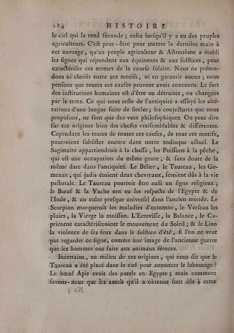 le ciel qui la rend féconde ; enfin lorfqu'il y a eu des peuples agriculteurs. C’eft peur - être pour mettre la dernière main à cet ouvrage , qu'un peuple agriculteur &amp; Aftronôme a établi les fignes qui répondent aux équinoxes &amp; aux folftices, pour caraëtérifer ces termes de la courfe folaire. Nous ne préten- dons nichoifir entre ces motifs, ni en garantir aucun ; nous penfons que toutes ces caufes ie avoir concouru, Le fort des inftitutions humaines eft d’être ou détruites , ou changées par le tems. Ce qui nous refte de l'antiquité a effuyé les alré- rations d’une longue fuite de fiecles ; les conje@tures que nous propofons, ne font que des vues philofophiques. On peur dire fur ces origines bien des chofes vraifemblables &amp; différences. Cependant les traces de toutes ces caufes, de trous ces motifs, pourroient fubfifter encore dans notre zodiaque aétuel. Sagittaire appartiendroït à la chaffe , les Poiffons à la pêche, qui eft ane ‘occupation du même genre ; &amp; fans doute de la même date dans l’anciquité. Le Bélier; le Taureau, les Ge- meaux , qui jadis étoient deux chevreaux, feroient dûs à la vie paftorale. Le Taureau pourroit être aufli un figne religieux ; : le Bœuf &amp; la Vache ont eu les refpe@s de l'Egypte &amp; de linde, &amp; un culte prefque univerfel dans Pancien monde. Le :Scorpion marqueroit les: maladies d'automne, le Verfeau les pluies , la Vierge la moiffon. L’Ecrevifle, la Balance , te Ca- pricorne caractériferoient le mouvement du Soleil ; &amp; le Lion ‘la violence de fes feux dans le -folftice d'été ,:fi l’on ne veut +pas regarder te figne, comme une image de l'ancienne gucrre -que:les hommes ont faite aux animaux féroces. -Incertains.,'au milieu de’ ces origines; qui nous dit que le Taureau a été placé: dans le ciel pour annoncer le Iabourage? ‘Le bœuf Apis avoir des autels en: Egypte ; mais comment favons- noys que Jesiautels qu'ib’acobrenüs: font .dûslà cette {i {i WI