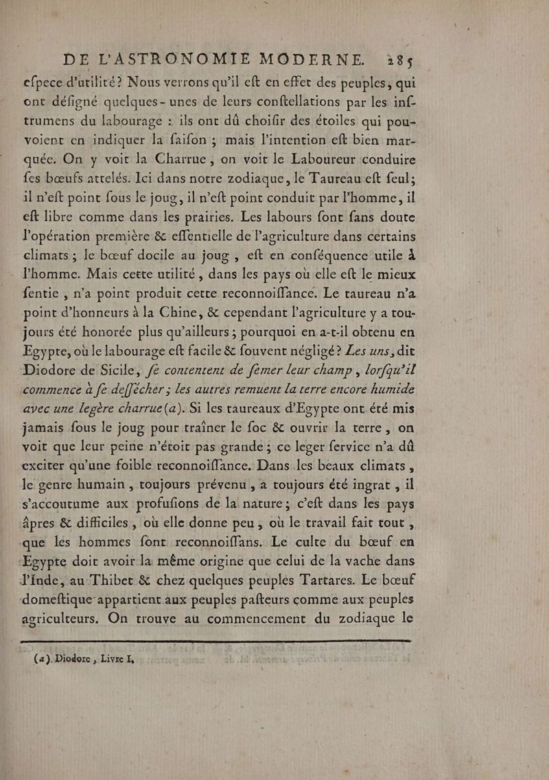 efpece d'utilité? Nous verrons qu’il eft en effet des peuples, qui ont défigné quelques - unes de leurs conftellations par les inf trumens du labourage : ils ont dû choifir des étoiles qui pou- voient en indiquer la faifon ; mais l'intention eft bien mar- quée. On y voit la Charrue, on voit le Laboureur conduire fes bœufs attelés. Ici dans notre zodiaque, le Taureau eft feul; il n’eft point fous le joug, il n’eft point conduit par l’homme, il eft libre comme dans les prairies. Les labours font fans doute l'opération première &amp; effentielle de l’agriculture dans certains climats ; le bœuf docile au joug , eft en conféquence utile à l'homme. Mais cette utilité, dans les pays oùelle eft le mieux fentie , n’a point produit cette reconnoiffance. Le taureau n’a point d’honneurs à la Chine, &amp; cependant l'agriculture y a tou- jours été honorée plus qu'ailleurs ; pourquoi en a-t-il obtenu en Egypte, où le labourage eft facile &amp; fouvent négligé? Les uns, dit Diodore de Sicile, F- contentent de fémer Rn ne , dorfqu’il commence à fe deffécher ; les autres remuent la terre encore humide avec une lepère charrue(a). Si les taureaux d'Egypte ont été mis jamais fous le joug pour traîner le foc &amp; ouvrir la terre, on voit que leur peine n’étoit pas grande; ce leger fervice n’a dû exciter qu'une foible reconnoïffance. Dans les beaux climats , le genre humain , toujours prévenu , à toujours été ingrat , il s’'accoutume aux profufions de la nature; c’eft dans les pays Âpres &amp; difiiciles , où elle donne peu , où le travail fait tout , que les hommes font reconnoiffans. Le culte du bœuf en ‘Egypte doit avoir la: même origine que celui de la vache dans J'fnde, au Thibet &amp; chez quelques peuples Tartares. Le bœuf domeftique- appartient aux peuples pafteurs comme aux peuples agriculteurs. On trouve au commencement du zodiaque le (a). Diodorc, Livre I,