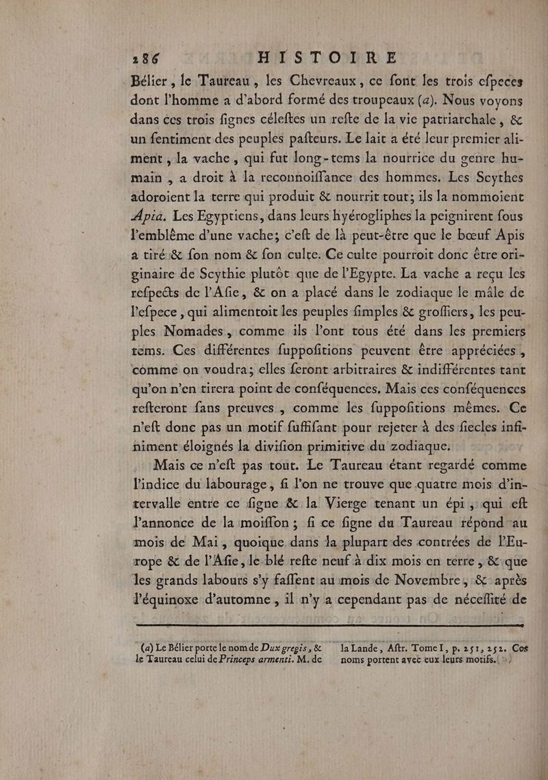 186 HITS T'ODDIR) E Bélier, fe Taureau, les Chevreaux, ce font les trois cfpeces dont l’homme a d’abord formé des troupeaux (a). Nous voyons dans ces trois fignes céleftes un refte de [a vie patriarchale, &amp; un fentiment des peuples pafteurs. Le lait a été eur premier ali- ment , la vache, qui fut long-tems la nourrice du genre hu- main , a droit à la reconnoiffance des hommes. Les Scythes adoroient la terre qui produit &amp; nourrit tout; ils la nommoient Apia. Les Esyptiens, dans leurs hyérogliphes la peignirent fous l'emblème d’une vache; c’eft de là peut-être que le bœuf Apis a tiré &amp; fon nom &amp; fon culte. Ce culte pourroit donc être ori- ginaire de Scythie plutôt que de l'Egypte. La vache à reçu les refpects de l’Afie, &amp; on a placé dans le zodiaque le mâle de l'efpece , qui alimentoit les peuples fimples &amp; groffiers, les peu- ples Nomades, comme ils Pont tous été dans les premiers tems. Ces différentes fuppoñtions peuvent être appréciées , comme on voudra; elles feront arbitraires &amp; indifférentes tant qu’on n’en tirera point de conféquences. Mais ces conféquences refteront fans preuves , comme les fuppoñtions mêmes. Ce n’eft donc pas un motif fufhifant pour rejeter à des fiecles infi- niment éloignés la divifion primitive du zodiaque: Mais ce n’eft pas tout. Le Taureau étant regardé comme l'indice du labourage, fi l’on ne trouve que quatre mois d’in- tervalle entre ce figne &amp; la Vierge tenant un épi ; qui eft l'annonce de la moiïffon ; fi ce figne du Taureau répond au mois de Mai, quoique dans la plupart des contrées de PEu- rope &amp; de l’Afie ,le-blé refte neuf à dix mois en terre , &amp;que les grands labours s’y faffent au mois de Novembre, &amp;: après l'équinoxe d'automne , il n’y a cependant pas de néceflité de (a) Le Bélier portelenomde Duxgregis,&amp; laLande, Aftr. Tomel, p. 2$1,2$2 Ces le Taureau celui de Princeps armenti. M. de noms portent avec eux leurs motifs. { »