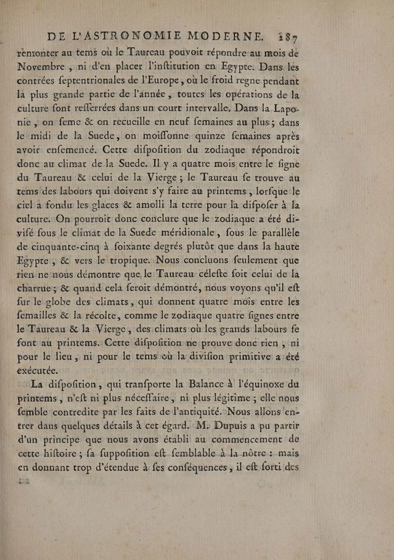 renonter au tems où le Taureau pouvoit répondre-aw mois de Novembre , nid'en placer l’inftitution en Egypte: Dans les contrées feprentrionales de l’Europe, où le froid regne pendant la plus grande partie de l’année , toutes les opérations de la culture font reflerrées dans un court intervalle, Dans la Lapo- nie ,; on feme &amp; on recucille en neuf femaines au plus; dans Je midi de la Suede, on moiflonne quinze femaines après avoir enfemencé. Cetre difpofition du zodiaque répondroit donc au climat de la Suede. Il y a quatre mois entre le figne du Taureau &amp; celui de la Vierge ; le Taureau fe trouve au tems des labours qui doivent s’y faire au printems, lorfque'le ciel a fondu les glaces &amp; amolli la terre pour la difpofer à la culture: On pourroit donc conclure que le zodiaque a été di- vifé fous le climat de la Suede méridionale, fous le parallèle de cinquante-cinq à foixante degrés plutôt que dans la haute Egypte , &amp; vers le tropique. Nous concluons feulement que tien ne nous démontre que, le: Taureau célefte foit celui de [a charrue; &amp; quand cela feroit démontré, nous voyons qu'il eft fur le globe des climats, qui donnent quatre mois entre les femailles &amp; la récolte, comme le zodiaque quatre fignes entre le Taureau &amp; la Vierge, des climats:où les grands labours fe font au printems. Cette difpofition ne prouve donc'rien ; ni pour le lieu, ni pour le tems où la divifion primitive a été exécutée. La difpofition, qui tranfporte la Balance à l’équinoxe du printems , n'eft ni plus néceflaire, ni plus légitime ; elle nous femble contredite par les faits de lanciquité.:Nous allons en- trer dans quelques détails à cet égard. M. Dupuis à pu partir d’un principe que nous avons établi au commencement de cette hiftoire ; fa fuppofñtion eft femblable à [a nôtre : mais en donnant trop d’étendue à: fes conféquences ; il éft forti des * #