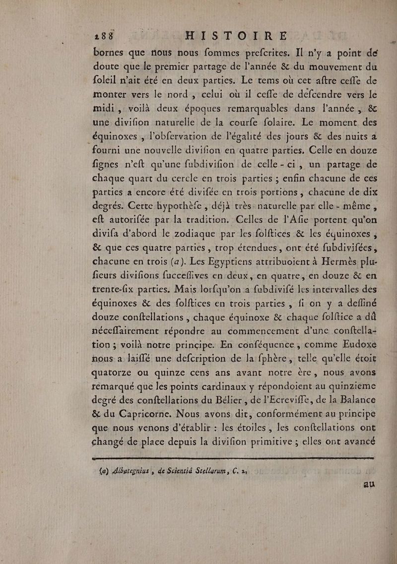 bornes que nous nous fommes prefcrites. Il n'ÿ a point dé doute que le premier partage de l’année &amp; du mouvement du foleil n'ait été en deux parties. Le tems où cet aftre cefle de monter vers le nord , celui où il cefle de defcendre vers le midi, voilà deux époques remarquables dans l’année |; &amp; une divifion naturelle de la courfe folaire. Le moment des équinoxes ; l’obfervation de légalité des jours &amp; des nuits a fourni une nouvelle divifion en quatre parties. Celle en douze fignes n’eft qu'une fubdivifion de celle-ci, un partage de chaque quart du cercle en trois parties ; enfin chacune de ces parties a encore été divifée en trois portions , chacune de dix degrés. Certe hypothèfe , déjà très. naturelle par elle- même, eft autorifée par la tradition. Celles de l'Afie portent qu’on divifa d’abord le zodiaque par les folftices &amp; les équinoxes , &amp; que ces quatre parties, trop étendues, ont été fubdivifées, chacune en trois (a). Les Esyptiens attribuoient à Hermès plu- fieurs divifions fucceflives en deux, en quatre, en douze &amp; en trente-fix parties. Mais lorfqu’on a fubdivifé les intervalles des équinoxes &amp; des folftices en trois parties , fi on y a defliné douze conftellations , chaque équinoxe &amp; chaque folftice a dû néceffairement répondre au commencement d’une conftella- tion ; voilà notre prinçipe. En conféquence , comme Eudoxe nous a laïflé une defcription de la fphère, telle qu’elle étoit quatorze Ou quinze cens ans avant notre ère, nous avons remarqué que les points cardinaux y répondoient au quinzieme degré des conftellarions du Bélier , de l'Ecreviffe, de la Balance &amp; du Capricorne. Nous avons dit, conformément au principe que nous venons d'établir : les étoiles , les conftellarions ont changé de place depuis la divifion primitive ; elles ont avancé (a) Albaregnius , de Scientié Stellarum ; C2. au