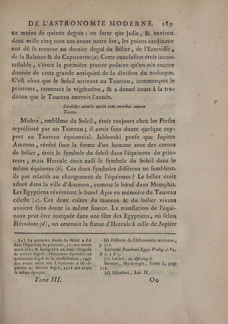 au moins de quinze degrés : en forte que jadis, &amp; environ deux mille cinq cens ans avant notre ère, les points cardinaux ont dû fe trouver au dernier degré du Bélier , de PEcrevifle , de la Balance &amp; du Capricorne(a). Cette conclufion étoit incon- donnée de cette grande antiquité de la divifion du zodiaque. C'eft alors que le Soleil arrivant au Taureau, commençoit le printems , ramenoit la végétation, &amp; a donné cours à la tra- dition que le Taureau ouvroit l’année. Candidus auratis aperis cum cornibus annum Taurus. | Mithra , emblème du Soleil, étoit toujours chez les Perfes repréfenté par un Tauteau ; il avoit fans doute quelque rap- port au Taureau équinoxial. Jablonski penfe que Jupiter Ammon , révéré fous la forme d’un homme avec des cornes de bélier , étoit le fymbole du foleil dans l’équinoxe du prin- tems ; mais Hercule étoit aufli le fymbole du Soleil dans le même équinoxe (4). Ces deux fymboles différens ne femblent- ils pas relatifs au changement de l’équinoxe ? Le bélier écoit adoré dans la ville d'Ammon, comme le bœuf dans Memphis. Les Egypriens révéroient le bœuf Apis en mémoire du Taureau célefte (c). Ces deux culres du taureau &amp; du bélier vivans avoient fans doute la même fource. La tranflation de l’équi- noxe peut être marquée däns une fête des Egyptiens, où felon Hérodote (d), on amenoit la ftatue d'Hercule à celle de Jupiter (a) La première étoile du Bélier a été (6) Hiftoire de l'Aftronomie ancienne ; dans l’équinoxe du printems,373ans avant , p.316. noire ère 3 &amp; lorfqu’elle en étoit éloignée Jablonski Pansheon Egyp. Proleg. p.84, de quinze degrés , l'équinoxe répondoit au &amp; C.16 3. quinzieme degré de la conftellation , 1447 (c) Lucien , de Affrologiä. ans avant notre ère. L'équinoxe a dù ré- pondre aa dernier degré, 2518 ansavant $12. la même époque. (d) Hérodote, Lië, IT. Torie TIT, Oo Bannier , Mythologie, Tome I, page