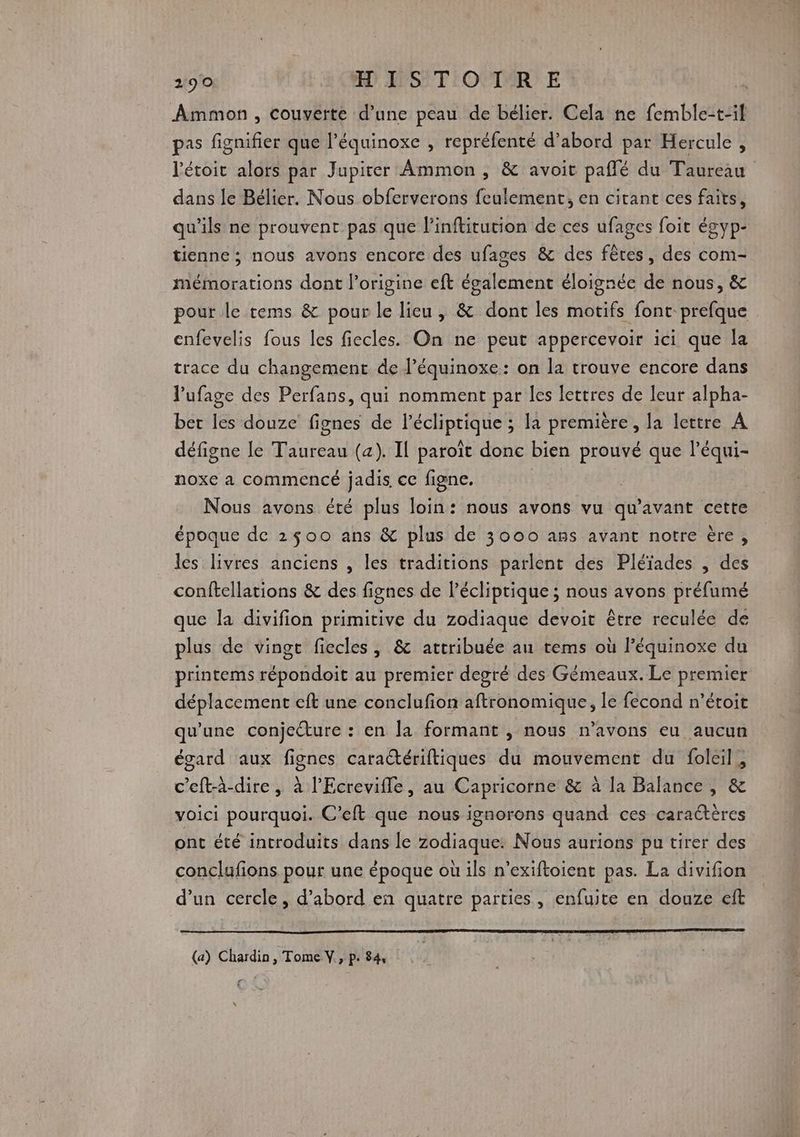 Ammon , couvèrte d’une peau de bélier. Cela ne femble-t-il pas fignifier que l’équinoxe , repréfenté d’abord par Hercule , l'étoit alors par Jupiter Ammon , & avoit pañlé du Taureau dans le Bélier. Nous obferverons feulement, en citant ces faits, qu'ils ne prouvent pas que l'inftitution de ces ufages foit égyp- tienne ; nous avons encore des ufages & des fêtes, des com- mémorations dont l’origine eft également éloignée de nous, & pour le tems & pour le lieu, & dont les motifs font prefque enfevelis fous les fiecles. On ne peut appercevoir ici que la trace du changement de l’équinoxe: on la trouve encore dans lufage des Perfans, qui nomment par les lettres de leur alpha- bet les douze fignes de l’écliptique ; la premiere, la lettre A défigne le Taureau (a). Il paroît donc bien prouvé que l’équi- noxe a commencé jadis. ce figne. | Nous avons été plus loin: nous avons vu qu'avant cette époque de 2500 ans & plus de 3000 ans avant notre ère, les livres anciens , les traditions parlent des Pléïades , des conftellations & des fignes de l’écliprique ; nous avons préfumé que la divifion primitive du zodiaque devoit être reculée de plus de vingt fiecles , & attribuée au tems où l’équinoxe du printems répondoit au premier degré des Gémeaux. Le premier déplacement eft une conclufion aftronomique, le fecond n’étoit qu'une conjecture : en la formant , nous n'avons eu aucun égard aux fignes cara@ériftiques du mouvement du foleil, c’eft-à-dire, à l'Ecrevifle, au Capricorne & à la Balance , & voici pourquoi. C’eft que nous ignorons quand ces caractères ont été introduits dans le zodiaque: Nous aurions pu tirer des conclufions pour une époque où ils n’exiftoient pas. La divifion d’un cercle, d’abord en quatre parties, enfuite en douze eft (a) Chardin , Tome V., pe 84 x