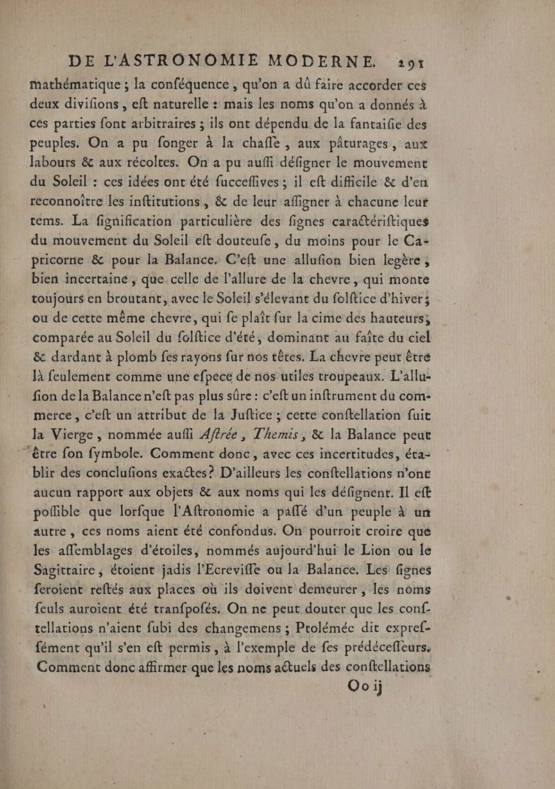 mathématique ; la conféquence , qu’on a dû faire accorder ces deux divifions , eft naturelle : mais les noms qu’on a donnés à ces parties font arbitraires ; ils ont dépendu de la fantaifie des peuples. On à pu fonger à la chafle , aux pâturages, aux Jabours & aux récoltes. On a pu aufi défigner le mouvemene du Soleil : ces idées ont été fucceflives ; il eft difficile & d’en reconnoitre les inftitutions, & de leur afligner à chacune leur tems. La fignification particulière des fignes caratériftiques du mouvement du Soleil eft douteufe, du moins pour le Ca- pricorne & pour la Balance. C’eft une allufion bien legère, bien incertaine , que celle de l'allure de la chevre, qui monte toujours en broutant, avec le Soleil s’élevant du folftice d'hiver; ou de cette même chevre, qui fe plaît fur la cime des hauteurs; comparée au Soleil du folftice d'été, dominant au faîte du ciel & dardant à plomb fes rayons fur nos têtes. La chevre peur être Jà feulement comme une efpece de nos utiles troupeaux. L’allu- fion de la Balance n’eft pas plus sûre : c’eft un inftrument du com- merce, c’eft un attribut de la Juftice ; cette conftellation fuit Ja Vierge , nommée aufli Affrée , Themis, & la Balance peut être fon fymbole. Comment donc, avec ces incertitudes, éta- blir des conclufions exaétes? D'ailleurs les conftellations n’ont aucun rapport aux objets & aux noms qui les défignent. Il eft pofible que lorfque lAftronomie à paflé d’un peuple à un autre, ces noms aient été confondus. On pourroit croire que les affemblages d'étoiles, nommés aujourd’hui le Lion ou le Sagittaire, étoient jadis l’Ecrevifle ou la Balance. Les fignes feroient reftés aux places où ils doivent demeurer , lés noms feuls auroient été tranfpofés. On ne peut douter que les conf- tellations n’aient fubi des changemens ; Proléméc dit expref- fément qu'il s’en eft permis, à l'exemple de fes prédéceffeurs. Comment donc affirmer que les noms actuels des conftellacions Ooij