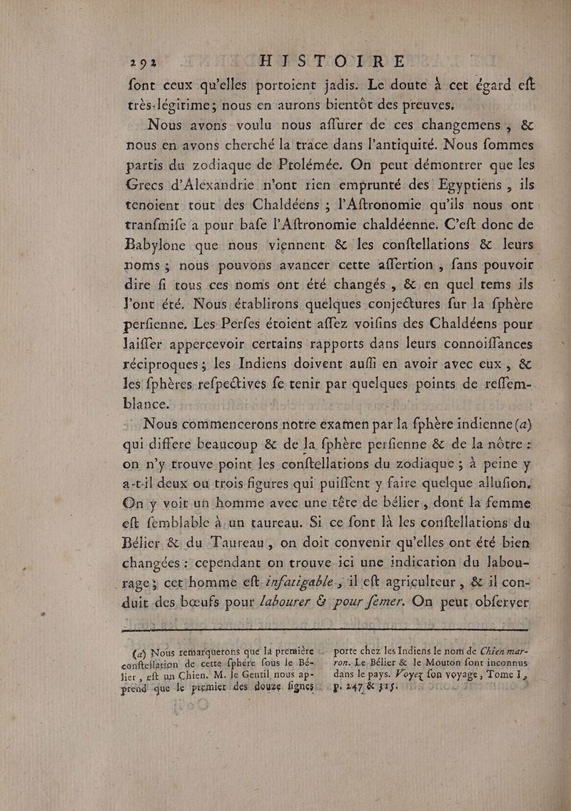 font ceux qu'elles portoient jadis. Le doute à cet égard eft très-légirime; nous en aurons bientôt des preuves. Nous avons voulu nous aflurer de ces changemens , &amp; nous en avons cherché la trace dans lantiquité. Nous fommes partis du zodiaque de Prolémée. On peut démontrer que les Grecs d'Alexandrie n’ont rien emprunté des Egyptiens , ils tenoient tout des Chaldéens ; l’Aftronomie qu’ils nous ont tranfmife a pour bafe l’Aftronomie chaldéenne. C’eft donc de Babylone que nous viennent &amp; les conftellations &amp; leurs noms; nous pouvons avancer cette aflertion , fans pouvoir dire fi tous ces noms ont été changés , &amp; en quel rems ils l'ont été. Nous établirons quelques conjectures fur la fphère perfienne. Les Perfes étoient affez voifins des Chaldéens pour Jaifler appercevoir certains rapports dans leurs connoifflances réciproques ; les Indiens doivent aufli en avoir avec eux, &amp; les fphères refpe@tives fe tenir par quelques points de reffem- blance. | : Nous commencerons notre examen par la fphère indienne (a) qui differe beaucoup &amp; de la fphère perfienne &amp; de la nôtre: on n’y trouve point les conftellations du zodiaque ; à peine y a-til deux ou trois figures qui puiffent y faire quelque allufion. On y voir un homme avec une tête de bélier, dont la femme eft fémblable à un taureau. Si ce font là les conftellations du Bélier &amp; du Taureau, on doit convenir qu’elles ont été bien changées : cependant on trouve ici une indication du labou- rage; cet homme eft. infarigable.; il eft agriculteur , &amp; il con- duit des bœufs pour labourer &amp; pour fémer. On peur obferver (a) Nous rerarquerons que la première « porte chez les Indiens le nom de Ckjen mar- conftellation de cette fphère fous le Bé- ron. Le, Bélier &amp; le Mouton font inconnus fier , gft un Chien. M. le Gentil nous ap+ dans le pays. Voyez fon voyage, Tome1, prend que le premier des douze fignesi p.247 &amp; 315: 1 10. | À