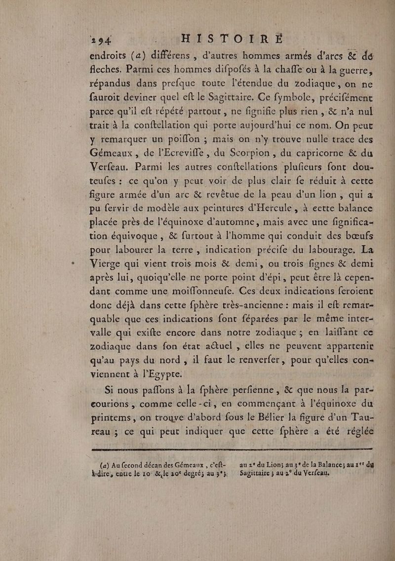 endroits (a) différens , d’autres hommes armés d’arcs & dé fleches. Parmi ces hommes difpofés à la chaffe ou à la guerre, répandus dans prefque toute l'étendue du Zodiaque, on ne fauroit deviner quel eft le Sagittaire. Ce fymbole, précifément parce qu’il eft répété partout , ne fignifie plus rien , & n’a nul trait à la conftellacion qui porte aujourd’hui ce nom. On peut y remarquer un poifflon ; mais on n’y trouve nulle trace des Gémeaux, de l'Ecreviffe , du Scorpion , du capricorne & du Verfeau. Parmi les autres conftellations plufieurs font dou- teufes : ce qu'on y peut voir de plus clair fe réduit à cette figure armée d’un arc & revêtue de la peau d’un lion, qui a pu fervir de modèle aux peintures d'Hercule, à eette balance placée près de l’équinoxe d'automne, mais avec une fignifica- tion équivoque , & furtout à l’homme qui conduit des bœufs pour labourer la terre , indication précife du labourage, La Vierge qui vient trois mois & demi, ou trois fignes & demi après lui, quoiqu’elle ne porte point d'épi, peut être [à cepen- dant comme une moiffonneufe. Ces deux indications feroienc donc déjà dans cette fphère très-ancienne : mais il eft remar- quable que ces indications font féparées par le même inter- valle qui exifte encore dans notre zodiaque ; en laiflant ce zodiaque dans fon état actuel , elles ne peuvent appartenir qu'au pays du nord , il faut le renverfer, pour qu’elles con- viennent à l'Egypte. Si nous paflons à la fphère perfienne , & que nous la par- eourions , comme celle-ci, en commençant à l’équinoxe du printems, on trogve d’abord fous le Bélier la figure d’un Tau- reau ; ce qui peut indiquer que cette fphère a été réglée (a) Au fecond décan des Gémeaux , c'eft- au 2° du Lion; au 3° de la Balance; au1°° dg bdire, enue le 10° &,le 20° degré; au 3°; Sagittaire ; au 2° du Verfeau.
