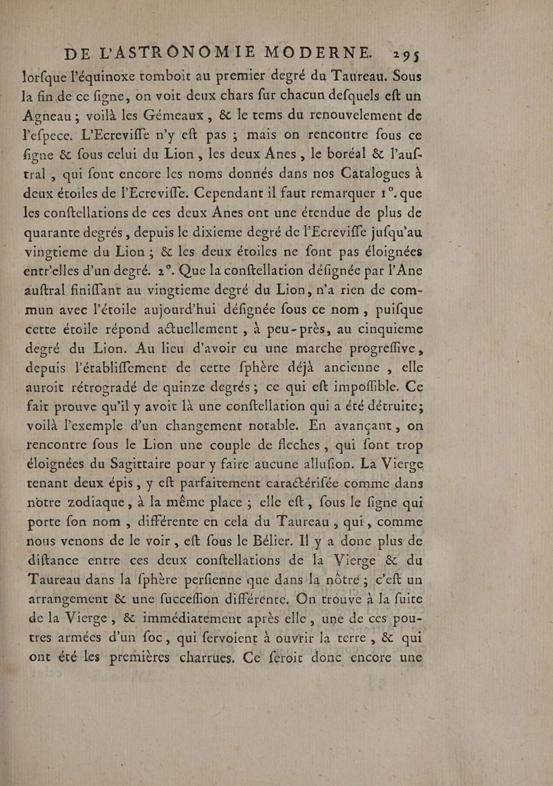 lorfque l’équinoxe tomboit au premier degré du Taureau. Sous la fin de ce figne, on voit deux chars fur chacun defquels eft un Agneau; voilà les Gémeaux , &amp; le rems du renouvelement de lefpece. L’Ecrevifle n’y eft pas ; mais on rencontre fous ce figne &amp; fous celui du Lion, les deux Anes , le boréal &amp; l’auf- tral , qui fonc encore les noms donnés dans nos Catalogues à deux étoiles de l'Ecrevifle. Cependant il faut remarquer 1°:que les conftellations de ces deux Ânes ont une étendue de plus de quarante degrés , depuis le dixieme degré de PEcreviffe jufqu’au | vingtieme du Lion ; &amp; les deux étoiles ne font pas éloignées entr'’elles d’un degré. 2°. Que la conftellation défignée par l'Ane auftral finiffant au vingrieme degré du Lion, n’a rien de com- mun avec l'étoile aujourd’hui défignée fous ce nom, puifque cette étoile répond attucllement , à peu-près, au cinquieme degré du Lion. Au lieu d’avoir eu une marche progreflive, depuis l'établiffement de cette fphère déjà ancienne , elle _auroit rétrogradé de quinze degrés; ce qui eft impoflble. Ce fait prouve qu’il y avoit là une conftellation qui a été détruite; voilà l'exemple d’un changement notable. En avançant, on rencontre fous le Lion une couple de fleches , qui font trop éloignées du Sagittaire pour y faire aucune allufion. La Vierge tenant deux épis, y eft parfaitement caractérifée comme dans notre zodiaque , à la même place ; elle eft, fous le figne qui porte fon nom , différente en cela du Taureau , qui, comme nous venons de le voir , eft fous le Bélier. Il y a donc plus de diftance entre ces deux conftellations de la Vierge &amp; du Taureau dans la fphère perfienne que dans la nôtré; c’eft un arrangement &amp; une fucceflion différénte. On trouve à la fuice de la Vierge, &amp; immédiatement après elle, une de ces pou- tres armées d’un foc, qui fervoient à ouvrir la terre | &amp; qui ont été les premières charrues, Ce feroit donc encore une