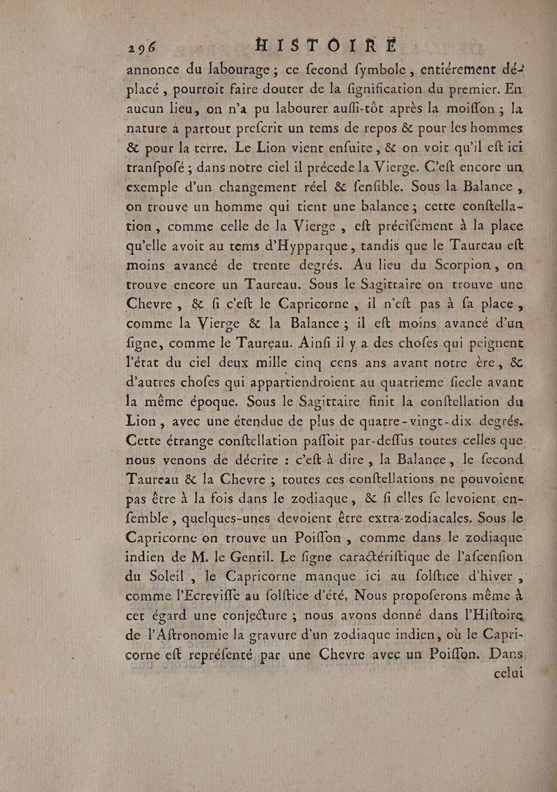 annonce du fabourage ; ce fecond fymbole , entiérement dé: placé , pourroit faire douter de la fignification du premier. En aucun lieu, on n’a pu labourer aufli-tôt après la moiflon ; la nature à partout prefcrit un tems de repos &amp; pour les hommes &amp; pour la terre. Le Lion vient enfuite, &amp; on voir qu'il eft ici tranfpofé ; dans notre ciel il précede la Vierge. C’eft encore un exemple d’un changement réel &amp; fenfible. Sous la Balance , on trouve un homme qui tient une balance; cette conftella- tion, comme celle de la Vierge , eft précifément à la place qu’elle avoit au tems d’'Hypparque, tandis que le Taureau eft moins avancé de trente degrés. Au lieu du Scorpion, on trouve encore un Taureau. Sous le Sagittaire on trouve une Chevre , &amp; fi c'eft le Capricorne, il n’eft pas à fa place, comme la Vierse &amp; la Balance ; il eft moins avancé d’un figne, comme le Taureau. Aïnf il y a des chofes qui peignent l'état du ciel deux mille cinq cens ans avant notre ère, &amp; d’autres chofes qui appartiendroient au quatrieme fiecle avant la mème époque. Sous le Sagittaire finit la conftellation du Lion, avec une étendue de plus de quarre-vingt-dix degrés. Cette étrange conftcllation pafloit par-deflus toutes celles que nous venons de décrire : c’eft-à dire , la Balance, le fecond Taureau &amp; la Chevre ; toutes ces conftellations ne pouvoient pas être à la fois dans le zodiaque, &amp; fi elles fe levoient en- femble , quelques-unes devoient être extra-zodiacales. Sous le Capricorne on trouve un Poiffon , comme dans le zodiaque indien de M. le Gentil. Le figne caractériftique de lafcenfion du Soleil , le Capricorne manque ici au folftice d'hiver, comme l’Ecreviffe au folftice d'été, Nous propoferons même à cet égard une conjecture ; nous avons donné dans lPHiftoire de l’Aftronomie la gravure d’un zodiaque indien, où le Capri- corne eft repréfenté par une Chevre avec un Poiflon. Pass. celui