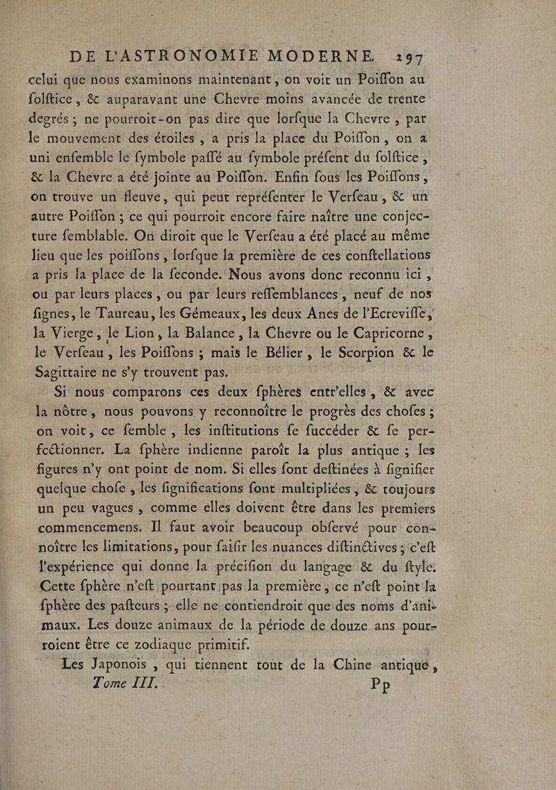 | celui que nous examinons maintenant , on voit un Poiflon au folftice , & auparavant une Chevre moïns avancée de trente degrés ; ne pourroit-on pas dire que lorfque la Chevre , par le mouvement des étoiles , a pris la place du Poifflon, on a uni enfemble le fymbole paflé au fymbole préfent du folftice , on trouve un fleuve, qui peut repréfenter Le Verfeau, & un autre Poiflon ; ce qui pourroit encore faire naître une conjec- ture femblable. On diroit que le Verfeau a été placé au même lieu que les poiffons , lorfque la première de ces conftellations a pris la place de la feconde. Nous avons donc reconnu ici, ou par leurs places, ou par leurs reflemblances , neuf de nos fignes, le Taureau, les Gémeaux, les deux Anes de l'Ecrevifle, la Vierge, le Lion, la Balance , la Chevre ou le Capricorne, le Verfeau , les Poiffons ; mais le Bélier , le Scorpion & le Sagittaire ne s’y trouvent pas. Si nous comparons ces deux fphères entr'elles, & avec la nôtre, nous pouvons y reconnoitre le progrès des chofes ; on voit, ce femble , les inftitutions fe fuccéder & fe per- fcétionner. La fphère indienne paroït la plus antique ; Îles figures n’y ont point de nom. Si elles font deftinées à fignifier quelque chofe , les fignifications font multipliées ; & toujours commencemens. Îl faut avoir beaucoup obfervé pour con- noître les limitations, pour faifir les nuances diftin@ives ; c’eft l'expérience qui donne la précifion du langage & du ftyle, Cette fphère n’eft pourtant pas la première, ce n’eft point la fphère des pafteurs ; elle ne contiendroit que des noms d’ani: maux. Les douze animaux de Îa période de douze ans pour- roient être ce zodiaque primitif. Les Japonois ; qui tiennent tout de la Chine antique,