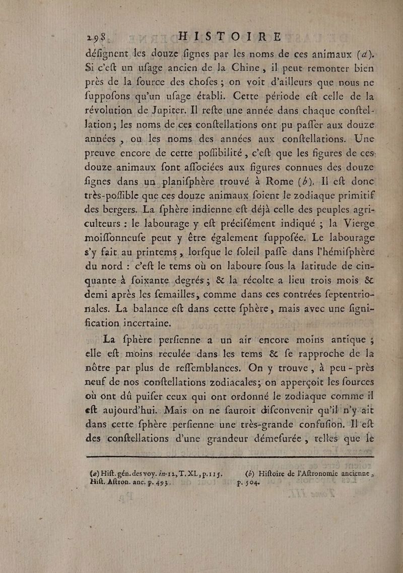 98. OISE IOSIPRNE défignent les douze fignes par les noms de ces animaux [&4). Si c'eft un ufage ancien de la Chine, il peut remonter bien près de Ja fource des chofes ; on voit d’ailleurs que nous ne fuppofons qu'un ufage établi. Cette période eft celle de la révolation de Jupiter. Il refte une année dans chaque conftel- lation ; les noms de ces conftellations ont pu pafler aux douze années ,.où les noms des années aux conftellations. Une preuve encore de cette poflibilité , c’eft que les figures de ces: douze animaux font aflociées aux figures connues des douze fignes dans un. planifphère trouvé à Rome (2). .Il cft donc très-poflible que ces douze animaux foient le zodiaque primitif des bergers. La fphère indienne eft déjà celle des peuples agri- culteurs : le labourage y eft précifément indiqué ; la Vierge moiflonneufe peut y être également fuppofée. Le labourage s’y fait au printems , lorfque le foleil pale dans lhémifphère du nord : c’eft le tems où on laboure fous la latitude de cin- quante à foixante degrés; & la récolte a lieu trois mois & demi après les femailles, comme dans ces contrées feptentrio- rales. La balance eft dans cette fphère, mais avec une figni- fication incertaine. F1 de La fphère perfienne à un air encore moins antique ; elle eft moins reculée dans les tems & fe rapproche de Îa nôtre par plus de reffemblances. On y trouve, à peu - près neuf de nos conftellations zodiacales; on apperçoit les fources où ont dû puifer ceux qui ont ordonné le zodiaque comme il eft aujourd’hui. Mais on ne fauroit difconvenir qu'il n’y'ait dans cette fphère perfienne une très-grande confufion. Il'eft des conftellations d’une grandeur démefurée , relles que lé (e) Hift. gén. des voy. 27-12, T. XL, p.115. (&) Hiftoire de l'Aflronomic ancienne ; Hift. Aftron. anc, p. 493, P: S O4. do |