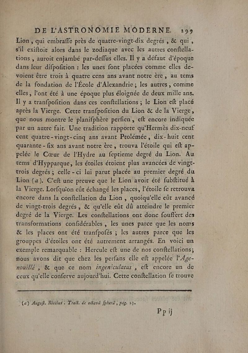 Lion , qui embraffe près de quatre-vingt-dix degrés , &amp; qui, s’il exiftoit alors dans le zodiaque avec Îles autres conftella- tions , auroit enjambé par-deflus elles. Il ÿ a défaut d'époque dans leur difpofition : les unes font placées comme elles de- voient être trois À quatre cens ans avant notre ère, au tems de la fondation de l’École d'Alexandrie ; les autres, comme elles, l’ont été À une époque plus éloignée de deux mille ans. Il ÿ à tranfpofition dans ces conftellations ; le Lion eft placé après la Vierge. Cette tranfpofition du Lion &amp; de la Vierge, que nous montre le planifphère perfien , eft encore indiquée par un autre fair. Une tradition rapporte qu'Hermès dix-neuf cent quatre-vingt-cinq ans avant Proiémée, dix-huit cent quarante - fix ans avant notre ère, trouva l'étoile qui eft ap- pelée le Cœur de l’'Hydre au feprieme degré du Lion. Au tems d'Hypparque, les étoiles étoient plus avancées de vingt- trois degrés ; celle - ci lui parut placée au premier degré du Lion (a). C’eft une preuve que le Lion avoit été fubftirué à la Vierge. Lorfqu’on eût échangé les places, l'étoile fe retrouva encore dans la conftellation du Lion , quoiqu’elle eût avancé de vingt-trois degrés, &amp; qu’elle eût dû atteindre le premier degré de la Vierge. Les conftcellations ont donc fouffert des transformations confidérables , les unes parce que les noms &amp; les places ont été tranfpofés ; les autres parce que les grouppes d'étoiles ont été autrement arrangés. En voici un exemple remarquable : Hercule eft une de nos conftcllations; nous avons dit que chez les perfans elle eft appelée l42e- nouillé , &amp; que ce nom zrgeniculatus , eft encore un de ceux qu'elle conferve aujourd’hui. Cette conftellation fe trouve (a) Auguft. Riccius : Trad, de oëlavä fpherd , pag. 13: Ppi