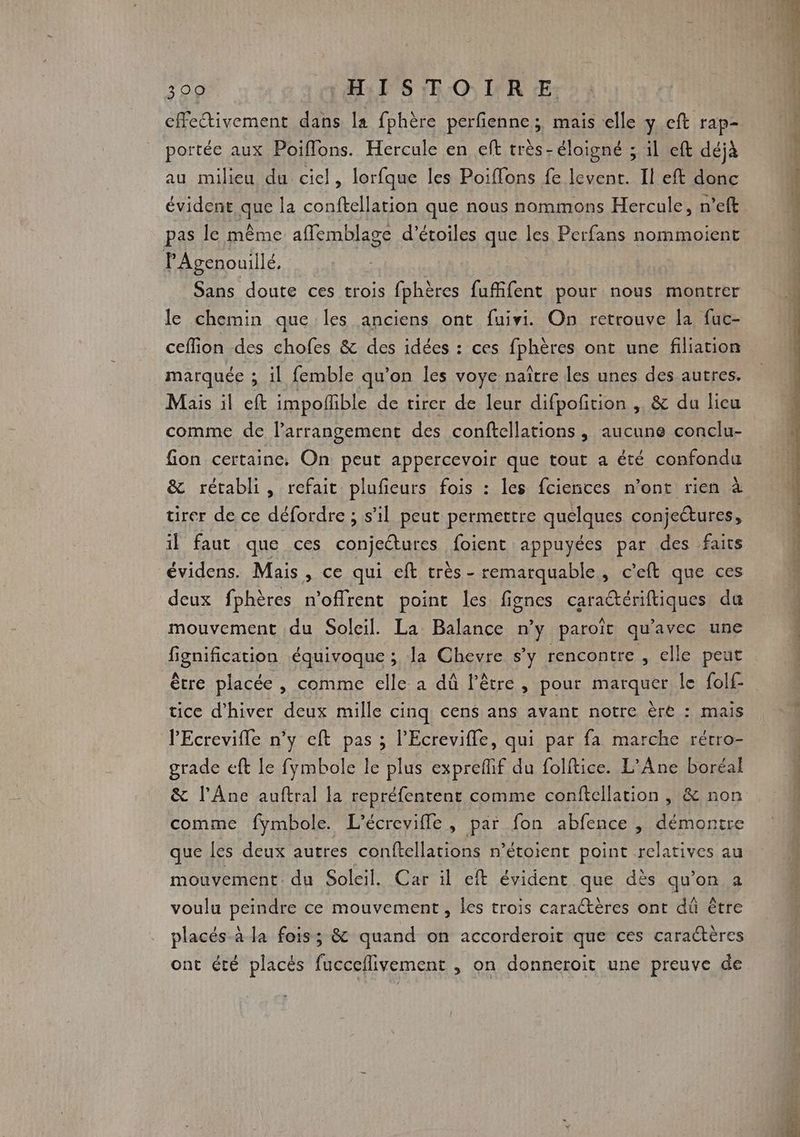 cffeivement dans la fphère perfienne ; mais elle y ceft rap- portée aux Poiffons. Hercule en eff très- éloigné ; il eft déjà au milieu du ciel, lorfque les Poiffons fe levent. Il eft donc évident que la conftellation que nous nommons Hercule, n’eft pas le même affemblage d'étoiles que les Perfans nommoient PAgenouillé, | Sans doute ces trois fphères fufifent pour nous montrer le chemin que les anciens ont fuivi. On retrouve la fuc- ceffion des chofes &amp; des idées : ces fphères ont une filiation marquée ; il femble qu’on les voye naître les unes des autres. Mais il eft impoffble de tirer de leur difpoñition , &amp; du licu comme de l’arrangement des conftellations , aucune conclu- fion certaine. On peut appercevoir que tout a été confondu &amp; rétabli , refait plufieurs fois : les fciences n’ont rien à tirer de ce défordre ; s’il peut permettre quelques conjectures, il faut que ces conjectures foient appuyées par des faits deux fphères n'offrent point les fignes caraétériftiques du mouvement du Soleil. La Balance n’y paroït qu'avec une fignification équivoque ; la Chevre s’y rencontre , elle peut être placée , comme elle a dû l'être , pour marquer le folf tice d'hiver deux mille cinq cens ans avant notre ère : mais PEcrevifle n’y eft pas ; l’Ecrevifle, qui par fa marche rétro- grade eft le fymbole le plus expreflif du foliftice. L’Ane boréal &amp; l’Âne auftral la repréfentent comme conftellation , &amp; non comme fymbole. L'écrevifle, par fon abfence |, démontre que les deux autres conftellations n’étoient point relatives au mouvement du Soleil. Car il eft évident que dès qu’on a voulu peindre ce mouvement , les trois caractères ont dû être placés à la fois; &amp; quand on accorderoit que ces caractères ont été placés fucceflivement , on donneroit une preuve de mi) Ve