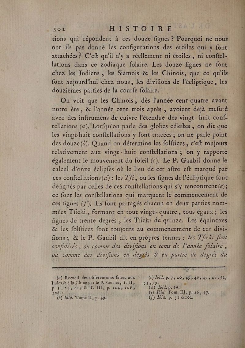 tions qui répondent à ces douze fignes ? Pourquoi ne nous ont-ils pas donné les configurations des étoiles qui y font attachées ? C’eft qu'il n’y a réellement ni étoiles, ni conftel- lations dans ce zodiaque folaire. Les douze fignes ne font chez les Indiens , les Siamois &amp; les Chinois, que ce qu’ils font aujourd’hui chez nous, les divifions de Pécliptique, les douziemes parties de la courfe folaire. On voit que les Chinois, dès l’année cent quatre avant notre ère, &amp; l’année cent trois après , avoient déjà mefuré avec des inftrumens de cuivre l'étendue des vingt - huit conf- tellations (a). Lorfqu’on parle des globes céleftes , on dit que les vingt-huit conftellations y font tracées ; on ne parle point des douze(é). Quand on détermine les folftices , c’eft toujours relativement aux vingt -huit conftellations ; on y rapporte également le mouvement du foleil (c). Le P. Gaubil donne le calcul d’onze éclipfes où le lieu de cet aftre eft marqué par ces conftellations (4) : les 77e, ou les fignes de l’écliptique font défignés par celles de ces conftellations qui s’y rencontrent(e); ce font les conftellations qui marquent le commencement de ces fignes (f). Ils font partagés chacun en deux parties nom- mées Tieki, formant en tout vingt-quatre, tous égaux; les fignes de trente degrés , les Tfieki de quinze. Les équinoxes &amp; les folftices font toujours au commencement de ces divi- fions ; &amp; le P. Gaubil dit en propres termes : les Tfieki font confidérés , ou comme des divifions en tems de l’année folare, ou comme des divifions en deogés G en partie de degrès du (a) Recueil des obfervations faites aux (c) Ibid. p.7,20,45,46, 47, 48,92, Indes &amp; à la Chine par le P, Soucier, T. IT, 53:99. p. 5, 24, 615 &amp; T. HI, p. 104, 106, (d) JTbrd. p. 66. 10811 (e) Ibid. Tom. IL, p, 26, 27. (b) Ibid. Tome IT, p. 49. (f) Lbid, p. 31 &amp;102.
