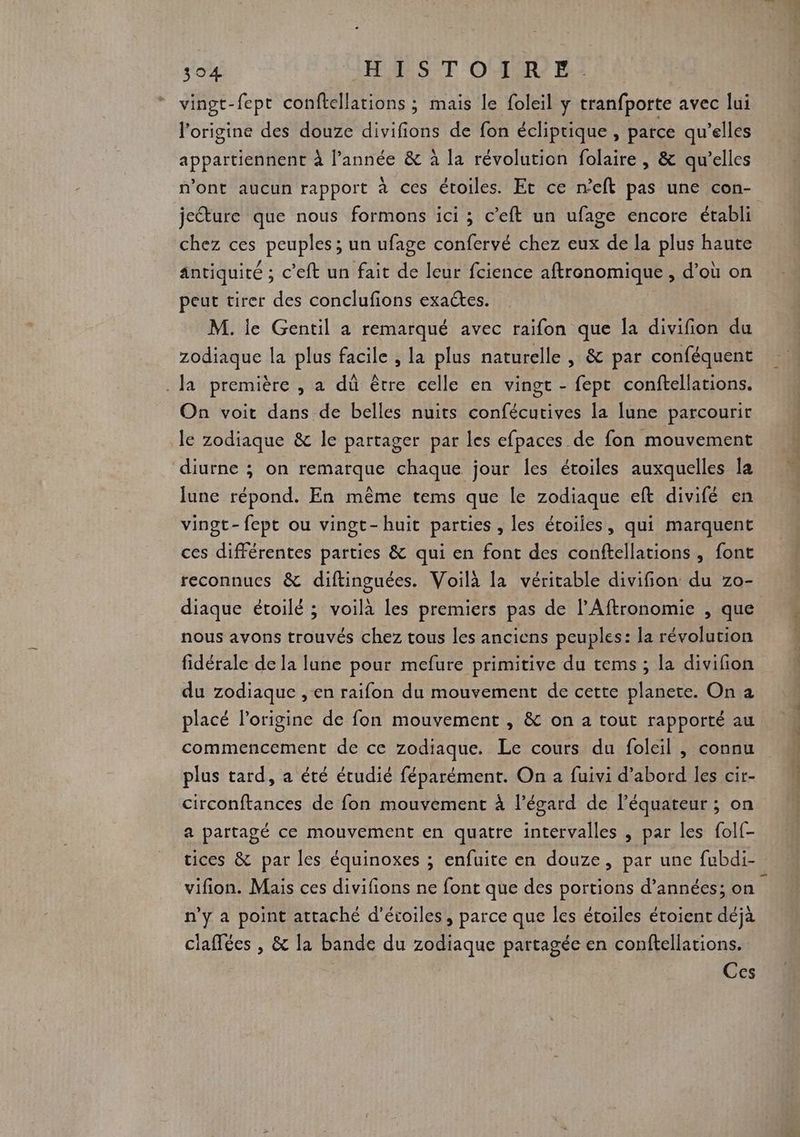 de HA SCT OO 21 vingt-fept conftellations ; mais le foleil y tranfporte avec lui l'origine des douze divifions de fon écliptique , parce qu’elles appartiennent À l’année &amp; à la révolution folaire , &amp; qu’elles n’ont aucun rapport à ces étoiles. Et ce n'eft pas une con- jecture que nous formons ici ; c’eft un ufage encore établi chez ces peuples ; un ufage confervé chez eux de la plus haute antiquité ; c’eft un fait de leur fcience aftronomique , d’où on peut tirer des conclufions exactes. M. ie Gentil a remarqué avec raifon que la divifion du zodiaque la plus facile , la plus naturelle , &amp; par conféquent Ja première , a dû être celle en vingt - fept conftellations. On voit dans de belles nuits confécutives la lune parcourir le zodiaque &amp; le partager par les efpaces de fon mouvement diurne ; on remarque chaque jour les étoiles auxquelles la June répond. En même tems que le zodiaque eft divifé en vingt- fept ou vingt-huit parties, les étoiles, qui marquent ces différentes parties &amp; qui en font des conftellations, font reconnues &amp; diftinguées. Voilà la véritable divifñion du zo- diaque étoilé ; voilà les premiers pas de l’Aftronomie , que nous avons trouvés chez tous les anciens peuples: la révolution fidérale de la lune pour mefure primitive du tems ; la divifion du zodiaque , en raifon du mouvement de cette planete. On a placé l’origine de fon mouvement , &amp; on a tout rapporté au commencement de ce zodiaque. Le cours du foleil , connu plus tard, a été étudié féparément. On a fuivi d’abord les cir- circonftances de fon mouvement À l’égard de l'équateur ; on a partagé ce mouvement en quatre intervalles , par les folf- tices &amp; par les équinoxes ; enfuite en douze, par une fubdi- vifion. Mais ces divifions ne font que des portions d’années; on n’y a point attaché d'étoiles , parce que Îles étoiles étoient déjà claffées , &amp; la bande du zodiaque partagée en conftellations. Ces