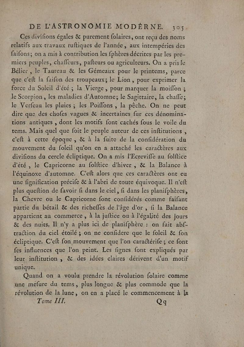 Ces divifions égales &amp; purement folaires, ont reçu des noms relatifs aux travaux ruftiques de l’année, aux intempéries des faifons; on a mis à contribution les fphères décrites par les pre- miers peuples, chaffeurs, pafteurs ou agriculteurs. On à prisle Bélier , le Taureau &amp; Îles Gémeaux pour le printems, parce que c’eft la faifon des troupeaux; le Lion, pour exprimer la force du Soleil d'été ; la Vierge , pour marquer la moiffon ; le Scorpion, les maladies d'Automne; le Sagittaire, la chafle; le Verfeau les pluies ; les Poiflons , la pêche. On ne peut dire que des chofes vagues &amp; incertaines fur ces dénomina- tions antiques , dont les motifs font cachés fous le voile du tems. Mais quel que foit le peuple auteur de ces inftitutions , c'eft à cette époque , &amp; à la fuite de la confidération du mouvement du foleil qu’on en a attaché les caractères aux divifions du cercle écliptique. On a mis l’Ecrevifle au folftice d'été , le Capricorne au folftice d’hiver , &amp; la Balance à l’équinoxe d'automne. C’eft alors que ces caraétères ont eu unc fignification précife &amp; à l'abri de toute équivoque. Il n’eft plus queftion de favoir fi dans le ciel, fi dans les planifphères, la Chevre ou le Capricorne font confidérés comme faifant partie du bétail &amp; des richeffes de l’âge d’or , fi la Balance appartient au commerce , à la juftice ou à l'égalité des jours &amp; des nuits. Il ny a plus ici de planifphère : on fait abf- traction du ciel étoilé ; on ne confidere que le foleil &amp; fon écliptique. C’eft fon mouvement que l’on caraétérife ; ce font fes influences que l’on peint. Les fignes font expliqués par leur inftitution , &amp; des idées claires dérivent d’un motif unique. | Quand on a voulu prendre [a révolution folaire comme une mefure du tems, plus longue &amp; plus commode que la révolution de la lune, on en a placé le commencement à la Tome IIT, Qq