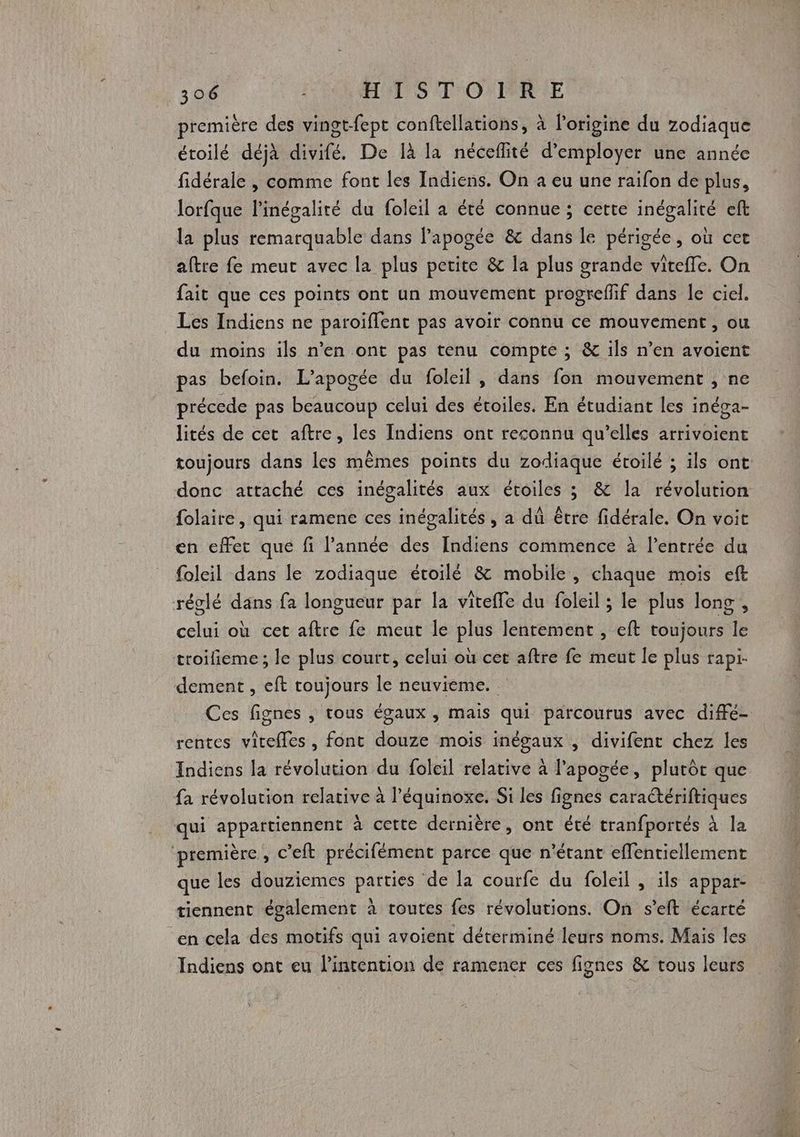 première des vingt-fept conftellations, à l’origine du zodiaque étoilé déjà divifé. De Ià la néceflité d'employer une année fidérale |, comme font les Indiens. On a eu une raïfon de plus, lorfque l'inégalité du foleil à été connue ; cette inégalité eft la plus remarquable dans l'apogée &amp; dans le périgée, où cet aftre fe meurt avec la plus petite &amp; la plus grande viteffe. On fait que ces points ont un mouvement progreflif dans le ciel. Les Indiens ne paroiffent pas avoir connu ce mouvement , ou du moins ils n’en ont pas tenu compte ; &amp; ils n’en avoient pas befoin. L’apogée du foleil , dans fon mouvement , ne précede pas beaucoup celui des étoiles. En étudiant les inéga- lités de cet aftre, les Indiens ont reconnu qu'elles arrivoient toujours dans les mêmes points du zodiaque étoilé ; ils ont donc attaché ces inégalités aux étoiles ; &amp; la révolution folaire, qui ramene ces inégalités, a dû être fidérale. On voit en effet que fi l’année des Indiens commence à l'entrée du foleil dans le zodiaque étoilé &amp; mobile, chaque mois eft réglé dans fa longueur par la viteffe du foleil ; le plus long, celui où cet aftre fe meut le plus lentement , eft toujours le troifieme ; le plus court, celui où cet aftre fe meut le plus rapi- dement , eft toujours le neuvieme. | Ces fignes , tous égaux , mais qui parcourus avec diffé- rentes vitelles , font douze mois inégaux , divifent chez les Indiens la révolution du foleil relative à l'apogée, plutôt que fa révolution relative à l’équinoxe. Si les fignes caraétériftiques qui appartiennent à cette dernière, ont été tranfportés à la ‘première , c’eft précifément parce que n'étant effentiellement que les douziemes parties de la courfe du foleil , ils appar- tiennent également à toutes fes révolutions. On s’eft écarté en cela des motifs qui avoient déterminé leurs noms. Mais les Indiens ont eu l'intention de ramener ces fignes &amp; vous leurs
