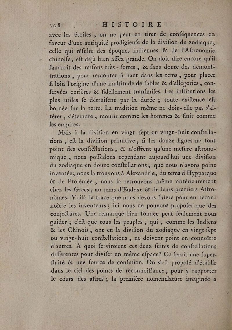 avec les étoiles , on ne peut en tirer de conféquences en faveur d'une antiquité prodigieufe de la divifion du zodiaque; celle qui réfulre des époques indiennes &amp; de lPAftronomie chinoife, eft déjà bien affez grande. On doit dire encore qu'il faudroit des raifons très - fortes , &amp; fans doute des démonf- trations , pour remonter fi haut dans les tems, pour placer fi loin l’origine d’une multitude de fables &amp; d’allégories , con- fervées entières &amp; fidellement tranfmifes. Les inftitutions les plus uriles fe détruifent par la durée ; toute exiftence eft bornée fur la terre. La tradition même ne doit-elle pas s’al- térer, s’éteindre , mourir comme les hommes &amp; finir comme les empires. Mais fi la divifion en vingt-fept ou vingt-huit conftella- point des conftéMations, &amp; n’offrent qu’une mefure aftrono- mique , nous poffédons cependant aujourd’hui une divifon du zodiaque en douze conftellarions, que nous n’avons point inventée; nous la trouvons à Alexandrie, du tems d'Hypparque &amp; de Prolémée ; nous la retrouvons même antérieurement chez les Grecs, au tems d’Eudoxe &amp; de leurs premiers Aftro- noître les inventeurs ; ici nous ne pouvons propofer que des guider ; c’eft que tous les peuples , qui , comme les Indiens &amp; les Chinois, ont eu la divifion du zodiaque en vingt fepr ou vingt-huit conftellations , ne doivent point en connoître d’autres. À quoi ferviroient ces deux fuites de conftellations différentes pour divifer un même efpace? Ce fcroit une fuper- fluité &amp; une fource de confufion. On s’eft propofé d'établir dans le ciel des points de reconnoiffance, pour y rapporter le cours des aftres ; la première nomenclature imaginée a