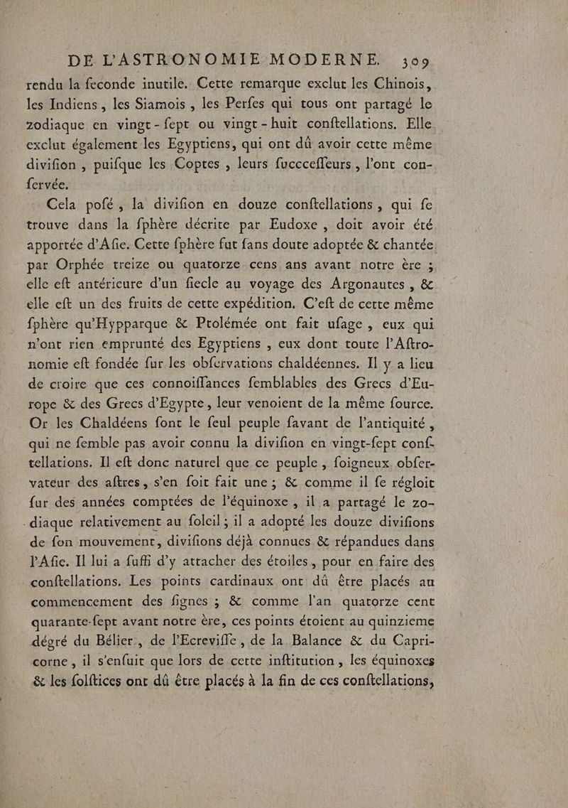 rendu la feconde inutile. Cette remarque exclut les Chinois, les Indiens , les Siamois , les Perfes qui tous ont partagé le zodiaque en vingt-fept ou vingt-huit conftellations. Elle exclut également les Egyptiens, qui ont dû avoir cette même divifion , puifque les Copres , leurs fuccceffeurs , l’ont con- {crvée. Cela pofé, la divifion en douze conftellations , qui fe trouve dans la fphère décrite par Eudoxe , doit avoir été apportée d’'Afie. Cette fphère fut fans doute adoptée &amp; chantée par Orphée treize ou quatorze cens ans avant notre ère ; elle eft antérieure d’un fiecle au voyage des Argonautes , &amp; elle eft un des fruits de cette expédition. C’eft de certe même fphère qu'Hypparque &amp; Prolémée ont fait ufage , eux qui n’ont rien emprunté des Egyptiens , eux dont toute l’Aftro- nomie eft fondée fur les obfcrvations chaldéennes. Il y a lieu de croire que ces connoïiffances femblables des Grecs d’Eu- rope &amp; des Grecs d'Egypte, leur venoient de la même fource. Or les Chaldéens fonc le feul peuple favant de l'antiquité, qui ne femble pas avoir connu la divifion en vingt-fept conf. tellations. Il eft donc naturel que ce peuple , foigneux. obfer- vateur des aftres, s’en foit fait une; &amp; comme il fe régloit fur des années comptées de l’équinoxe , il à partagé le zo- _diaque relativement au foleil ; il a adopté les douze divifions de fon mouvement, divifions déjà connues &amp; répandues dans l'Afie. Il lui a fufii d’y attacher des étoiles, pour en faire des conftellations. Les points cardinaux ont dû être placés an commencement des fignes ; &amp; comme l'an quatorze cent quarante-fept avant notre ère, ces points étoient au quinzieme dégré du Bélier, de lEcrevifle , de la Balance &amp; du Capri- corne , il s'enfuit que lors de cette inftitution , les équinoxes &amp; les folftices ont dû être placés à la fin de ces conftellations,