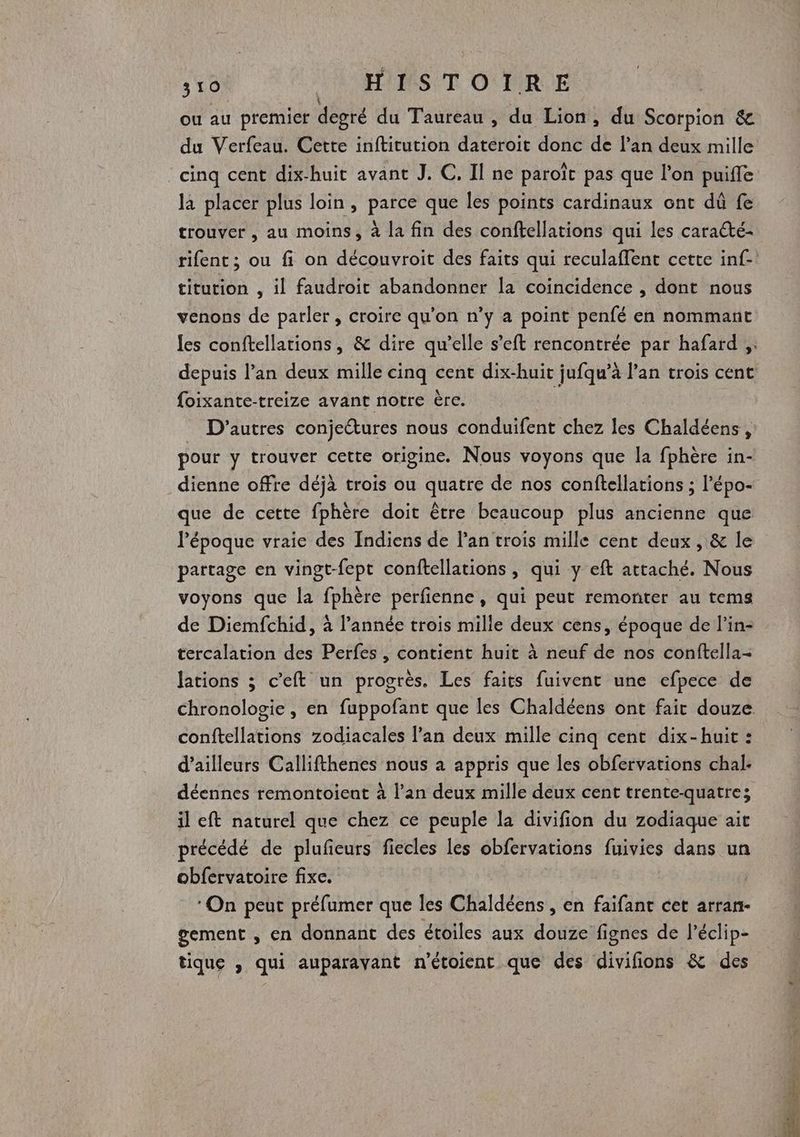ou au premier degré du Taureau , du Lion, du Scorpion &amp; du Verfeau. Cette inftitution dateroit donc de l’an deux mille cinq cent dix-huit avant J. C, Il ne paroït pas que l’on puifle la placer plus loin, parce que les points cardinaux ont dû fe trouver , au moins, à la fin des conftellations qui les caracté- rifent; ou fi on découvroit des faits qui reculaffent cette inf-. titution , il faudroit abandonner la coincidence , dont nous venons de parler, croire qu'on n’y a point penfé en nommant les conftellations, &amp; dire qu’elle s’eft rencontrée par hafard ;. depuis lan deux mille cinq cent dix-huit jufqu’à lan trois cent foixante-treize avant notre ère. i D’autres conjectures nous conduifent chez les Chaldéens , pour y trouver cette origine. Nous voyons que la fphère in- dienne offre déjà trois ou quatre de nos conftellations ; l’épo- que de cette fphère doit être beaucoup plus ancienne que l’époque vraie des Indiens de l'an trois mille cent deux, &amp; le partage en vingt-fept conftellations , qui y eft attaché. Nous voyons que la fphère perfienne, qui peut remonter au tems de Diemfchid, à l’année trois mille deux cens, époque de l’in- tercalation des Perfes , contient huit à neuf de nos conftella- lations ; c’eft un progrès. Les faits fuivent une efpece de chronologie , en fuppofant que les Chaldéens ont fait douze conftellations zodiacales l'an deux mille cinq cent dix-huit : d’ailleurs Callifthenes nous à appris que les obfervations chal- déennes remontoient à lan deux mille deux cent trente-quatre; il eft naturel que chez ce peuple la divifion du zodiaque ait précédé de plufieurs fiecles les obfervations fuivies dans un obfervatoire fixe. ‘On peut préfumer que les Chaldéens , en faifant cet arran- gement , en donnant des étoiles aux douze fignes de l’éclip- tique , qui auparavant n'étoient que des divifions &amp; des