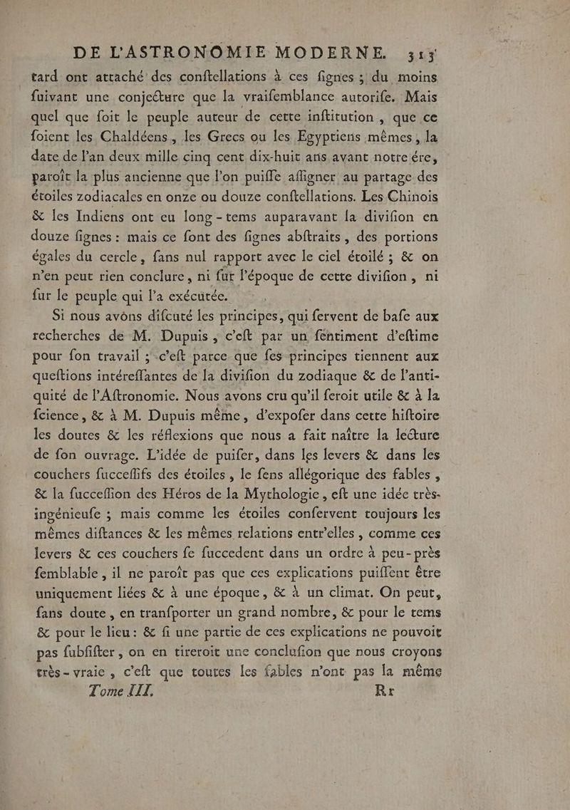 tard ont attaché des conftellations à ces fignes ; du moins fuivant une conjecture que la vraifemblance autorife. Mais quel que foit le peuple auteur de cette inftitution , que ce foient les Chaldéens, les Grecs ou les Egyptiens mêmes, la date de l’an deux mille cinq cent dix-huit ans avant notreére, paroït la plus ancienne que l’on puiffe afigner au partage des étoiles zodiacales en onze ou douze conftellations. Les Chinois &amp; les Indiens ont eu long -tems auparavant la divifion en douze fignes : mais ce font des fignes abftraits, des portions égales du cercle, fans nul rapport avec le ciel étoilé ; &amp; on n’en peut rien conclure, ni fut l’époque de cectte divifion, ni fur le peuple qui l’a exécutée. Si nous avôns difcuté les principes, qui fervent de bafe aux recherches de M. Dupuis , c’eft par un fentiment d’eftime pour fon travail ; -c’eft parce que fes principes tiennent aux quettions intéreflantes de la divifion du zodiaque &amp; de l’anti- quité de l’Aftronomie. Nous avons cru qu'il feroit utile &amp; à la fcience , &amp; à M. Dupuis même, d’expofer dans cette hiftoire les doutes &amp; les réflexions que nous a fait naître la leure de fon ouvrage. L'idée de puifer, dans les levers &amp; dans les couchers fucceffifs des étoiles , le fens allégorique des fables , &amp; la fucceflion des Héros de la Mythologie, eft une idée très- ingénieufe ; mais comme les étoiles confervent toujours les mêmes diftances &amp; les mêmes relations entr'elles , comme ces levers &amp; ces couchers fe fuccedent dans un ordre à peu-près femblable , il ne paroît pas que ces explications puiflent être uniquement liées &amp; à une époque, &amp; à un climat. On peut, fans doute , en tranfporter un grand nombre, &amp; pour le tems &amp; pour le lieu: &amp; fi une partie de ces explications ne pouvoit pas fubfifter , on en tireroit une conclufion que nous croyons très- vraie , c'eft que toutes les fables n’ont pas la même Tome TITI, Rr