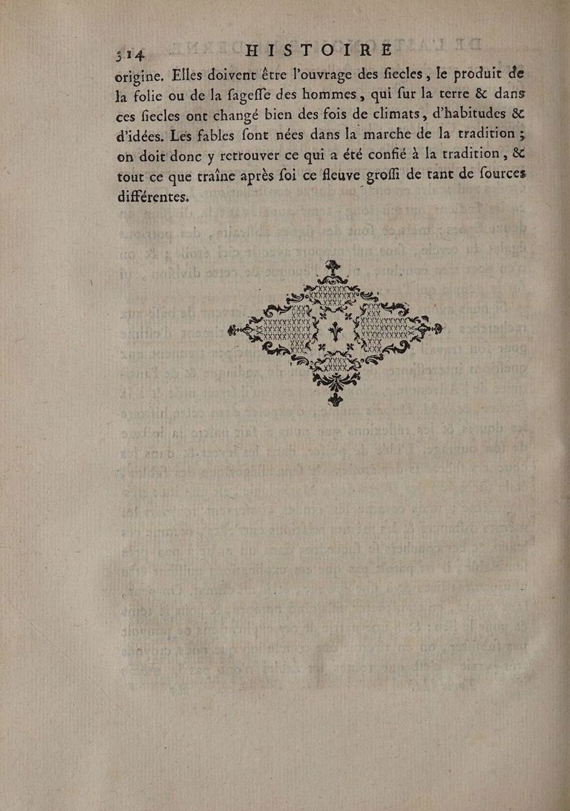 origine. Elles doivent être l'ouvrage des fiecles, le produit de la folie ou de la fagefle des hommes, qui fur la terre &amp; dans ces fiecles ont changé bien des fois de climats, d’habitudes &amp; d'idées. Les fables font nées dans la marche de la tradition ; on doit donc y retrouver ce qui a été confié à la tradition, &amp; tout ce que traîne après foi ce fleuve groffi de tant de fources différentes.
