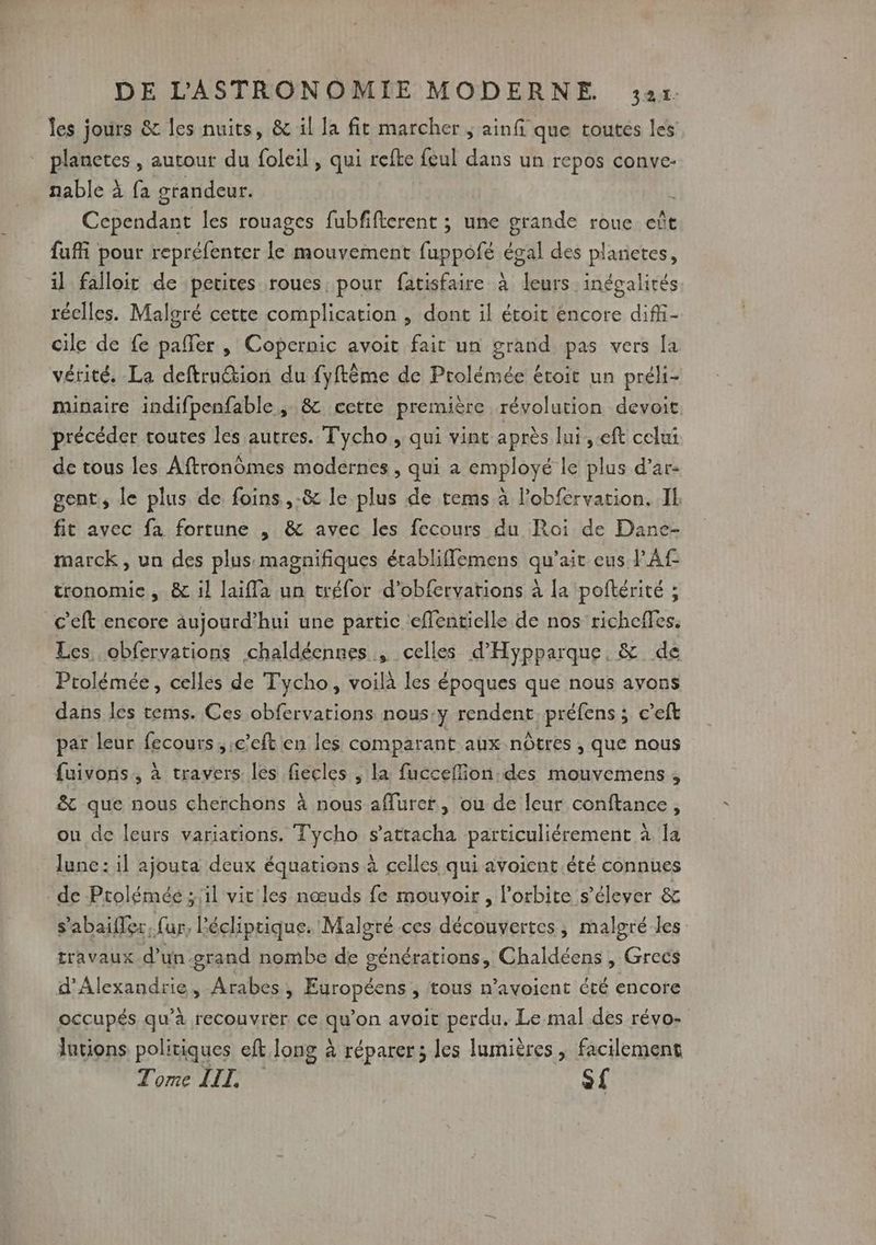 les jours &amp; les nuits, &amp; il la fit marcher ; ainfi que toutes les pieneres, autout du foleil, qui refte feul dans un repos conve- nable à fa grandeur. CAN les rouages fubfifterent ; une grande roue eût fui pour repréfenter le mouvement fuppofé égal des planietes, il falloit de petites roues, pour fatisfaire à leurs inégalités réelles. Malgré cette complication , dont il étoit encore difi- cile de fe pafler , Copernic avoit fair un grand pas vers [a vérité. La deftru@tion du fyftème de Prolémée étoit un préli- minaire indifpenfable, &amp; cette première révolution devoit précéder toutes les autres. T'ycho , qui vint après lui,.eft celui de tous les Aftronômes modernes, qui a employé le plus d’ar- gent, le plus de foins ,-&amp; le plus de rems à l’obfervation. Il fit avec fa fortune , &amp; avec les fecours du Roi de Dane- marck, un des plus magnifiques érabliffemens qu'ait eus PAf tronomie , &amp; il laifla un tréfor d’obfervations à {a poftérité ; c'eft encore aujourd’hui une partic eflentielle de nos richefles. Les obfervations chaldéennes , celles d’'Hypparque, &amp; de Ptolémée, celles de Tycho, voilà les époques que nous ayons dans les tems. Ces obfervarions nous.y rendent préfens ; c’eft par leur fecours , ;c’eft en les comparant aux nôtres , que nous fuivons., à travers les fiecles ; la fucceflion.des mouvemens , &amp; que nous cherchons à nous affurer, ou de leur conftance, ou de leurs variations. Tycho s’attacha particuliérement à la lune: il ajouta deux équations à celles qui avoient été connues de Ptolémée ; il vit les nœuds fe mouvoir, l'orbite s'élever &amp; s'abaifler, fur, Pécliptique. Malgré ces découvertes, malgré les travaux d’un.grand nombe de générations, Chaldéens , Grecs d'Alexandrie, Arabes, Européens , tous n’avoient été encore occupés qu’à recouvrer ce afion avoit perdu. Le mal des révo- Jutions politiques eft long à réparer; les lumières , facilement Tome LIL, S£