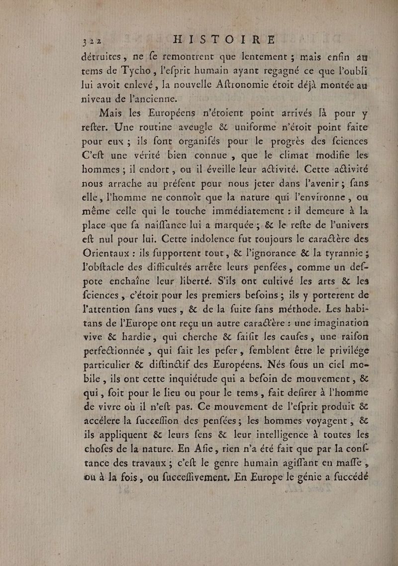 32% 4h HN IGSUE OT RUE détruites, ne fe remontrent que lentement ; maïs enfin 4t tems de Tycho, l’efprit humain ayant regagné ce que l'oubli Jui avoit enlevé, la nouvelle Aftronomie écoit déjà montée au niveau de l’ancienne. Mais les Européens n’étoient point arrivés [à pour y refter. Une routine aveugle &amp; uniforme n’étoit point faite pour eux ; ils font organifés pour le progrès des fciences C'eft une vérité bien connue , que le climat modifie les hommes ; il endort , ou il éveille leur aŒivité. Cette activité nous arrache au préfent pour nous jeter dans l'avenir; fans elle, l'homme ne connoît que la nature qui l’environne , ou même celle qui le touche immédiatement : if demeure à la place que fa naiffance lui a marquée; &amp; le refte de l'univers eft nul pour lui. Cette indolence fut toujours le caraëtère des Orientaux : ils fupportent tour, &amp; l’ignorance &amp; [a tyrannie; l'obftacle des difficultés arrête leurs penfées, comme un def- pote enchaîne leur liberté. S'ils ont cultivé [es arts &amp; Îles fciences , c’étoit pour les premiers befoins ; ils y porterent de l'attention fans vues , &amp; de la fuite fans méthode. Les habi- tans de l’Europe ont reçu un autre caratère : une imagination vive &amp; hardie, qui cherche &amp; faifit les caufes, une raifon perfeétionnée , qui fair les pefer, femblent être le privilège particulier &amp; diftinétif des Européens. Nés fous un ciel mo= bile , ils ont cette inquiétude qui a befoin de mouvement, &amp; qui, foit pour le lieu ou pour le tems, fait defirer à lhomme de vivre où il n’eft pas. Ce mouvement de l’efprit produit &amp; accélere la fuceeflion des penfées ; les hommes voyagent , &amp; ils appliquent &amp; leurs fens &amp; leur intelligence à toutes les chofes de la nature. En Afie, rien n’a été fait que par la conf- tance des travaux ; c’eft le genre humain agiffant en mañle , où à la fois, ou fucceflivement, En Europe le génie a fuccédé