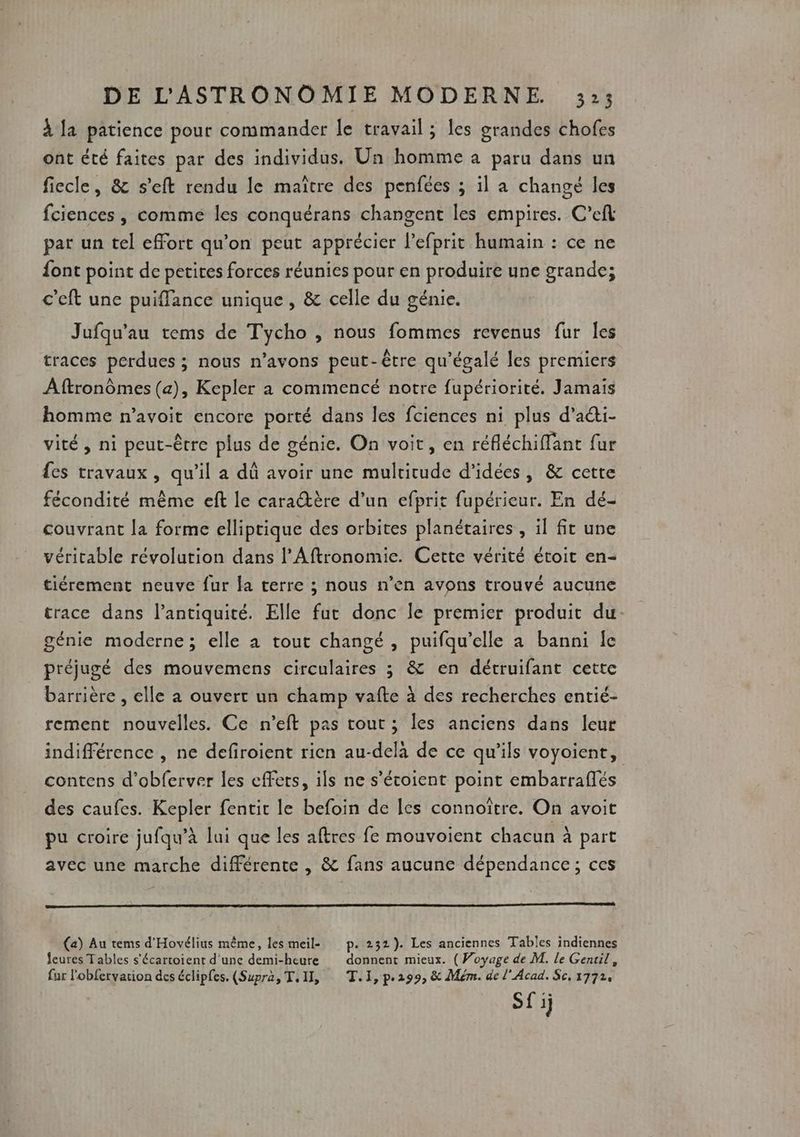 à la patience pour commander le travail ; les grandes chofes ont été faites par des individus. Un homme à paru dans un fiecle, &amp; s'eft rendu le maïtre des penfées ; il a changé les fciences , comme les conquérans changent les empires. C’efl par un tel effort qu’on peut apprécier l’efprit humain : ce ne font point de petites forces réunies pour en produire une grande; c’eft une puiflance unique , &amp; celle du génie. Jufqu'au tems de Tycho , nous fommes revenus fur Îes traces perdues ; nous n'avons peut-être qu'égalé les premiers Aftronômes (a), Kepler a commencé notre fupériorité. Jamais homme n’avoit encore porté dans les fciences ni plus d’adi- vité, ni peut-être plus de génie. On voit, en réfléchiffant fur {es travaux, qu’il a dû avoir une multitude d'idées, &amp; cette fécondité même eft le caratère d’un efprit fupérieur. En dé- couvrant la forme elliptique des orbites planétaires , il fit une véritable révolution dans l’Aftronomie. Cette vérité étoit en- tiérement neuve fur la terre ; nous n’en avons trouvé aucune trace dans l’antiquité. Elle fut donc le premier produit du génie moderne; elle à tout changé , puifqu’elle a banni Îe préjugé des mouvemens circulaires ; &amp; en détruifant cette barrière , elle a ouvert un champ vafte à des recherches entié- rement nouvelles. Ce n’eft pas tout; les anciens dans leur indifférence , ne defiroient rien au-delà de ce qu'ils voyoient, contens d'obferver les effets, ils ne s’écoient point embarraflés des caufes. Kepler fentit le befoin de les connoître. On avoit pu croire jufqu’à lui que les aftres fe mouvoient chacun à part avec une marche différente , &amp; fans aucune dépendance; ces (a) Au tems d'Hovélius même, les meil- p. 232). Les anciennes Tables indiennes Jeures Tables s'écartoient d'une demi-heure donnent mieux. (Woyage de M. le Gentil, fur l'obfervarion des éclipfes. (Supra, T.II, T.1, p.299, &amp; Mém. de l'Acad. Sc, 1772, Sf