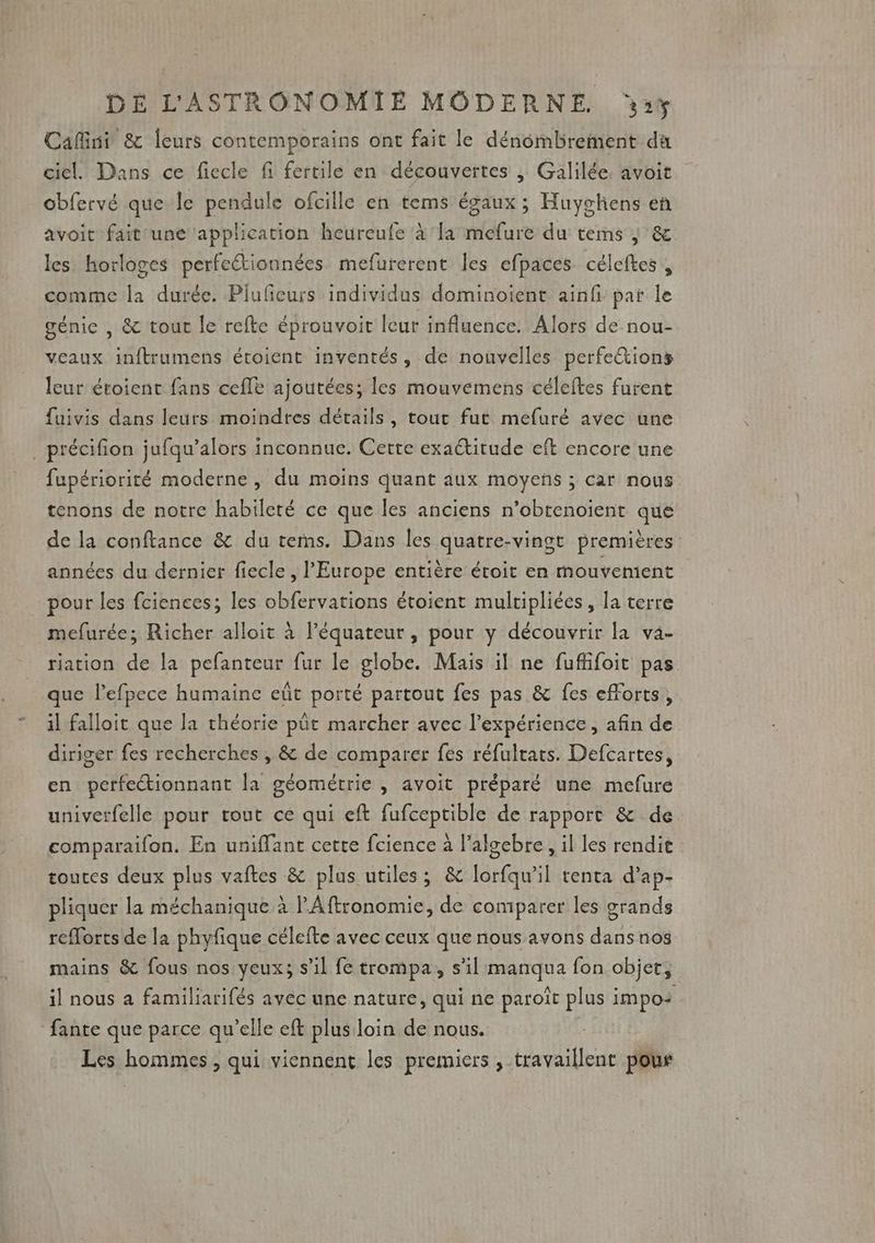 Cafini &amp; leurs contemporains ont fait le dénombrement da ciel. Dans ce fiecle fi fertile en découvertes |; Galilée. avoit obfervé que le pendule ofcille en tems égaux ; Huyghens en avoit fait une application heureufe À la mefure du tems | &amp; les horloges perfeétionnées mefurerent les efpaces céleftes , comme la durée. Piufeurs individus dominoient ainfi par le génie , &amp; tout le refte éprouvoit leur influence. Alors de nou- veaux inftrumens étoient inventés, de nouvelles perfe&amp;tions leur éroient fans cefle ajoutées; les mouvemens céleftes furent fuivis dans leurs moindres détails, tout fut mefuré avec une _précifion jufqu’alors inconnue. Certe exaétitude eft encore une fupériorité moderne, du moins quant aux moyens ; car nous tenons de notre habileté ce que les anciens n’obtenoïent que de la conftance &amp; du terms. Dans les quatre-vingt premières années du dernier fiecle , l'Europe entière étroit en mouvement pour les fciences; les obfervations étoient multipliées , la terre mefurée; Richer alloit à l’équateur , pour y découvrir la va- riation de la pefanteur fur le globe. Mais il ne fuflifoit pas que l’efpece humaine eût porté partout fes pas &amp; fes efforts, il falloit que la théorie püt marcher avec l'expérience , afin de diriger fes recherches , &amp; de comparer fes réfultats. Defcartes, en perfectionnant la géométrie , avoit préparé une mefuré univerfelle pour tout ce qui eft fufceptible de rapport &amp; de comparaifon. En uniffant cette fcience à lalgebre, il les rendit toutes deux plus vaftes &amp; plus utiles; &amp; lorfqu'il tenta d’ap- pliquer la méchanique à PAftronomie, de comparer les grands reflorts de la phyfique célefte avec ceux que nous avons dans nos mains &amp; fous nos yeux; s’il fe trompa, s’il manqua fon objet, il nous à familiarifés avec une nature, qui ne paroît plus impo+ fante que parce qu’elle eft plus loin de nous. | Les hommes, qui viennent les premiers , travaillent pous