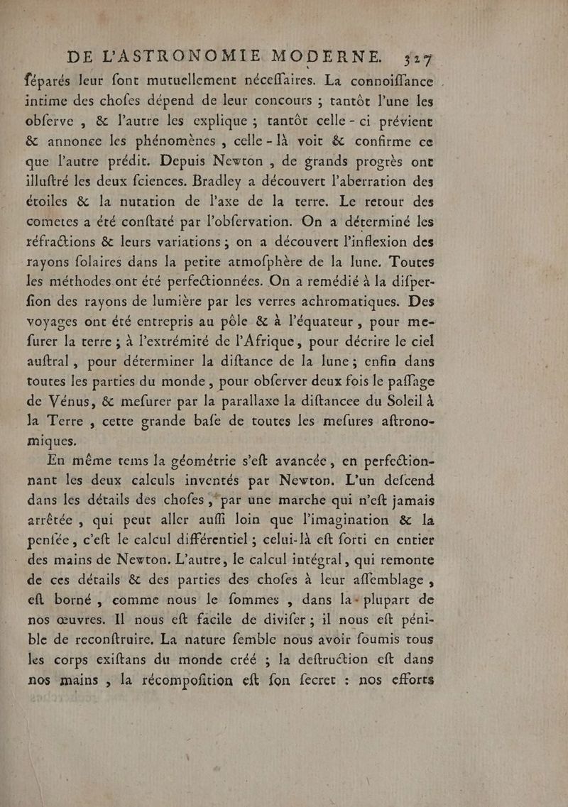 féparés leur font mutuellement néceffaires. La connoiïflance . intime des chofes dépend de leur concours ; tantôt l’une les obferve , &amp; l’autre les explique ; tantôt celle-ci prévient &amp; annonce les phénomènes , celle-[à voit &amp; confirme ce que l’autre prédit. Depuis Newton , de grands progrès one illuftré les deux fciences. Bradley à découvert l’aberration des étoiles &amp; la nutation de l'axe de la terre. Le retour des cometes a été conftaté par l’obfervation. On à déterminé les réfraétions &amp; leurs variations ; on a découvert l’inflexion des rayons folaires dans la petite atmofphère de la lune. Toutes les méthodes ont été perfectionnées. On a remédié à la difper- fion des rayons de lumière par les verres achromatiques. Des voyages ont été entrepris au pôle &amp; à l’équateur, pour me- furer la terre ; à l'extrémité de l'Afrique, pour décrire le ciel auftral , pour déterminer la diftance de la lune; enfin dans toutes les parties du monde, pour obferver deux fois le paffage de Vénus, &amp; mefurer par la parallaxe la diftancee du Soleil à la Terre , cette grande bafe de toutes les mefures aftrono- miques. En même tems la géométrie s’eft avancée, en perfeétion- nant les deux calculs inventés par Newton. L'un defcend dans les détails des chofes “par une marche qui n’eft jamais arrêtée , qui peut aller aufli loin que limagination &amp; la penfée, c’eft le calcul différentiel ; celui-là eft forti en entier des mains de Newton. L'autre, le calcul intégral, qui remonte de ces détails &amp; des parties des chofes à leur affemblage, cl borné , comme nous le fommes , dans la- plupart de nos œuvres. Il nous eft facile de divifer ; il nous eft péni- ble de reconftruire, La nature femble nous avoir foumis tous les corps exiftans du monde créé ; la deftruction eft dans nos mains , la récompoñfition eft fon fecret : nos efforts