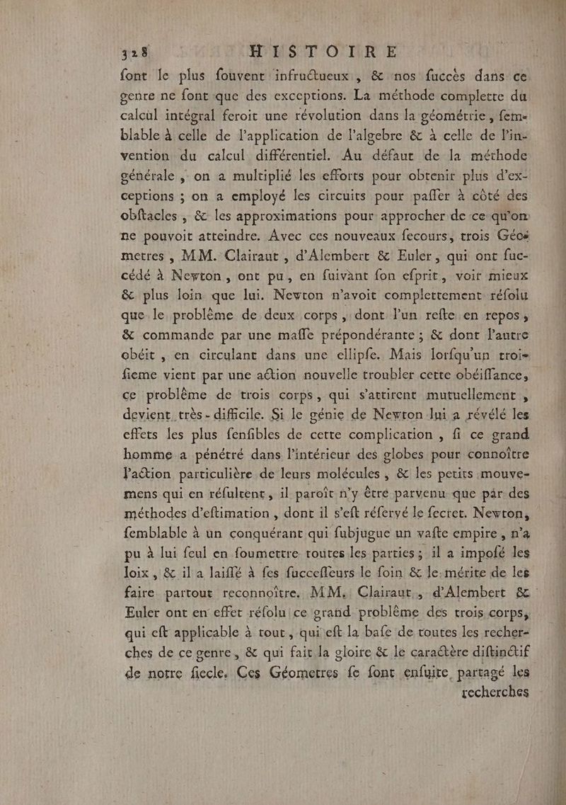 font le plus fouvent infruétueux , &amp; nos fuccès dans ce genre ne font que des exceptions. La méthode complette du calcul intégral feroit une révolution dans la géométrie , fem blable à celle de l'application de l'algebre &amp; à celle de l'in- vention du calcul différentiel. Au défaur de la méthode générale ; on a multiplié les efforts pour obtenir plus d’ex- ceptions ; on a employé les circuits pour pafler à côté des ne pouvoit atteindre. Avec ces nouveaux fecours, trois Géos metres , MM. Clairaut , d’Alembert &amp; Euler, qui ont fuc- cédé à Neyton, ont pu, en fuivant fon efprit, voir mieux &amp; plus loin que lui. Newton n’avoit completement réfolu que le problème de deux corps ,: dont l’un refte en repos, &amp; commande par une mafle prépondérante ; &amp; dont l’autre obéit , en circulant dans une ellipfe. Mais lorfqu'un croi- fieme vient par une aétion nouvelle troubler cette obéiffance, ce problème de trois corps, qui s’attirent mutuellement , devient très- difficile. Si le génie de Newton Jui a révélé les cffets les plus fenfibles de cette complication , fi ce grand homme a pénétré dans l’intérieur des globes pour connoître lation particulière de leurs molécules , &amp; les petits mouve- mens qui en réfulrent, il paroït n’y êtré parvenu que par des méthodes d’eftimation , dont il s’eft réfervé le fecret. Newton, femblable à un conquérant qui fubjugue un vafte empire, n’a pu à lui feul en foumettre toutes les parties : ila impolé les loix , &amp; il a laiflé à fes fuccefleuss le foin &amp; le:mérite de les Euler ont en effet réfolu ce grand problème des trois corps, qui cft applicable à tout , qui eft la bafe de routes les recher- ches de ce genre, &amp; qui fait la gloire &amp; le caraétère diftinétif de norre fiecle. Ces Géometres fe font enfuite partagé les recherches