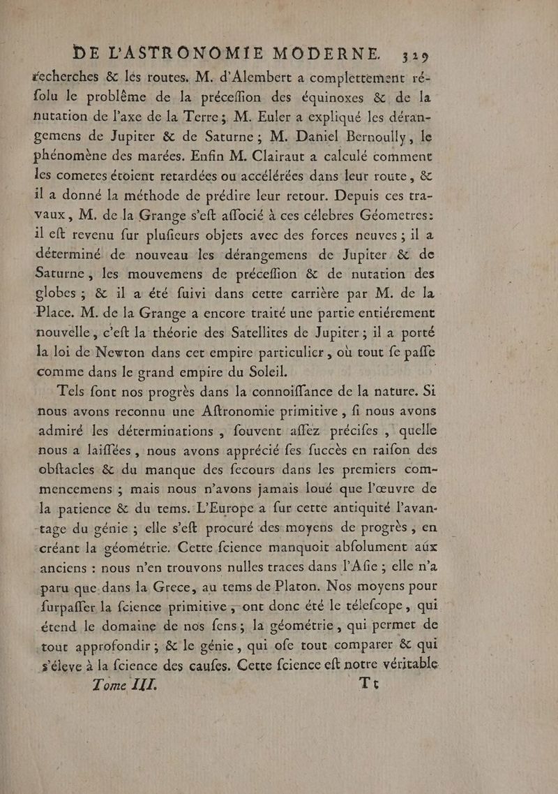 fecherches &amp; lés routes. M. d'Alembert a complettement ré- folu le problème de la préceffion des équinoxes &amp; de la hutation de l'axe de la Terre; M. Euler à expliqué les déran- gemens de Jupiter &amp; de Saturne ; M. Daniel Bernoully, le phénomène des marées. Enfin M. Clairaut a calculé comment les comeres étoient retardées ou accélérées dans leur route, &amp; il a donné [1 méthode de prédire leur retour. Depuis ces tra- vaux, M. de Ja Grange s’eft affocié à ces célebres Géometres: il eft revenu fur pluficurs objets avec des forces neuves ; il à déterminé de nouveau les dérangemens de Jupiter &amp; de Saturne ; les mouvemens de préceflion &amp; de nutation des globes ; &amp; il a été fuivi dans cette carrière par M. de la Place. M. de la Grange à encore traité une partie entiérement nouvelle, c’eft la théorie des Satellites de Jupiter ; il a porté la loi de Newton dans cet empire particulier , où tout fe paffe comme dans le grand empire du Soleil. | Tels font nos progrès dans la connoïffance de la nature. Si nous avons reconnu une Aftronomie primitive , fi nous avons admiré les déterminations ,| fouvent aflez précifes , quelle nous a laiflées , nous avons apprécié fes fuccès en raifon des obftacles &amp; du manque des fecours dans les premiers com- mencemens ; mais nous n'avons jamais loué que l’œuvre de la patience &amp; du tems. L'Europe à fur cette antiquité l’avan- -tage du génie ; elle s'eft procuré des moyens de progrès ; en créant la géométrie. Cette fcience manquoit abfolument aëx anciens : nous n’en trouvons nulles traces dans l’Afie ; elle n’a paru que.dans la Grece, au tems de Platon. Nos moyens pour furpaffer la fcience primitive ;-ont donc été le télefcope, qui étend le domaine de nos fens; la géométrie, qui permet de tout approfondir ; &amp; le génie, qui ofe tout comparer &amp; qui s'éleve à la fcience des caufes. Cette fcience eft notre véritable Tome IIT. Ti