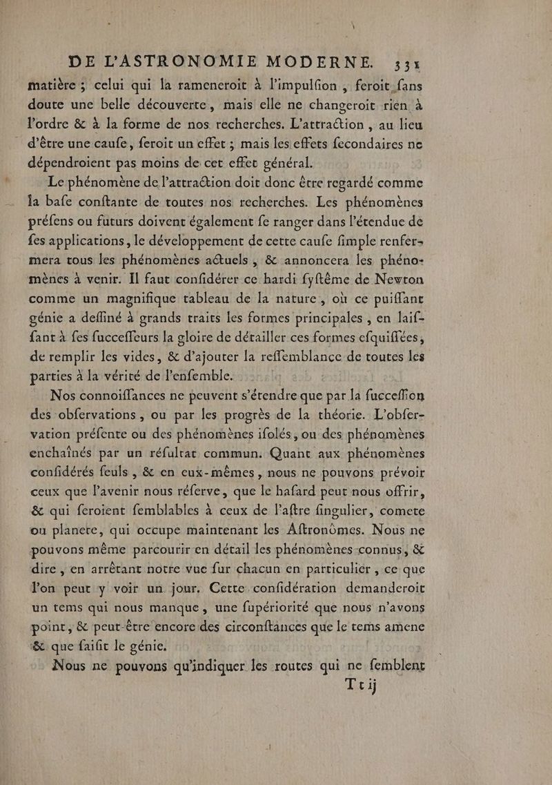 matière ; celui qui la rameneroit à l’impulfon , feroit fans doute une belle découverte, mais elle ne changeroit rien à l’ordre &amp; à la forme de nos recherches. L’attraétion , au lieu d’être une caufe, feroit un effet ; mais les effets fecondaires ne dépendroient pas moins de cet effet général. Le phénomène de l’attraction doit donc être regardé comme la bafe conftante de toutes nos recherches. Les phénomènes préfens ou futurs doivent également fe ranger dans l'étendue de fes applications, le développement de cette caufe fimple renfer mera tous les phénomènes aétuels , &amp; annoncera les phéno- mènes à venir. Il faut confidérer ce hardi fyftême de Newton comme un Re tableau de [a nature, où ce puiflant génie a defliné à grands traits les formes principales , en laif- fant à fes fucceffeurs la gloire de détailler ces formes efquifiées, de API les vides, &amp; d’ajouter la refflemblance de toutes les parties à la vérité de l’enfemble. Nos connoïflances ne peuvent s'étendre que par la Ft des obfervations , ou par les progrès de [a théorie. L’obfer- vation préfente ou des phénomènes ifolés, ou des phénomènes enchaînés par un réfulrat commun. Quant aux phénomènes confidérés feuls , &amp; en eux-mêmes , nous ne pouvons prévoir ceux que l'avenir nous réferve, que le hafard peut nous offrir, &amp; qui feroient femblables à ceux de laftre fingulier, comete ou planete, qui occupe maintenant les Aftronômes. Nous ne pouvons même parcourir en détail les phénomènes-connus, &amp; dire , en arrêtant notre vue fur chacun en particulier , ce que lon peut y voir un jour. Cette confidération demanderoit un tems qui nous manque, une fupériorité que nous n’avons point, &amp; peut-être encore des circonftances que le tems amene &amp; que faific le génie. Nous ne pouvons qu'indiquer les routes qui ne femblent Toi)